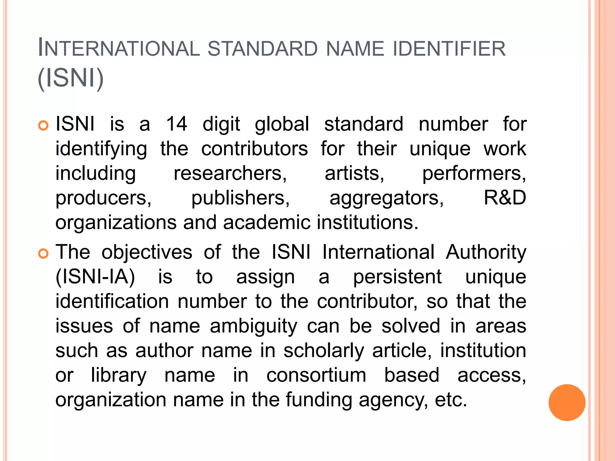 INTERNATIONAL STANDARD NAME IDENTIFIER
(ISNI)
 ISNI is a 14 digit global standard number for
identifying the contributors for their unique work
including researchers, artists, performers,
producers, publishers, aggregators, R&D
organizations and academic institutions.
 The objectives of the ISNI International Authority
(ISNI-IA) is to assign a persistent unique
identification number to the contributor, so that the
issues of name ambiguity can be solved in areas
such as author name in scholarly article, institution
or library name in consortium based access,
organization name in the funding agency, etc.
 