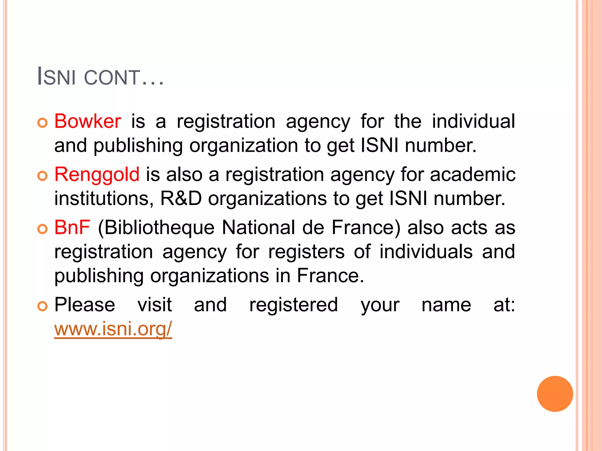 ISNI CONT…
 Bowker is a registration agency for the individual
and publishing organization to get ISNI number.
 Renggold is also a registration agency for academic
institutions, R&D organizations to get ISNI number.
 BnF (Bibliotheque National de France) also acts as
registration agency for registers of individuals and
publishing organizations in France.
 Please visit and registered your name at:
www.isni.org/
 
