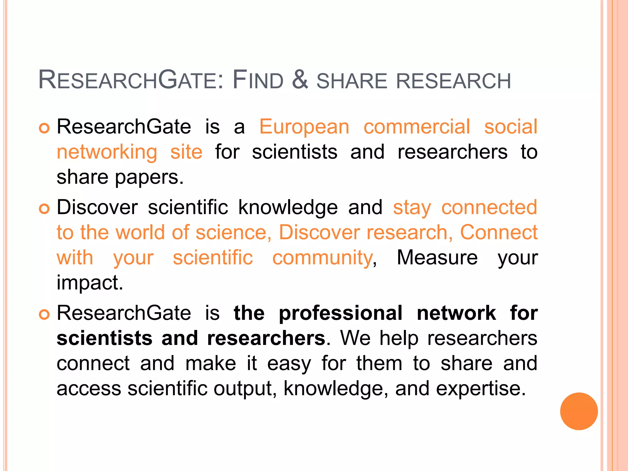 RESEARCHGATE: FIND & SHARE RESEARCH
 ResearchGate is a European commercial social
networking site for scientists and researchers to
share papers.
 Discover scientific knowledge and stay connected
to the world of science, Discover research, Connect
with your scientific community, Measure your
impact.
 ResearchGate is the professional network for
scientists and researchers. We help researchers
connect and make it easy for them to share and
access scientific output, knowledge, and expertise.
 
