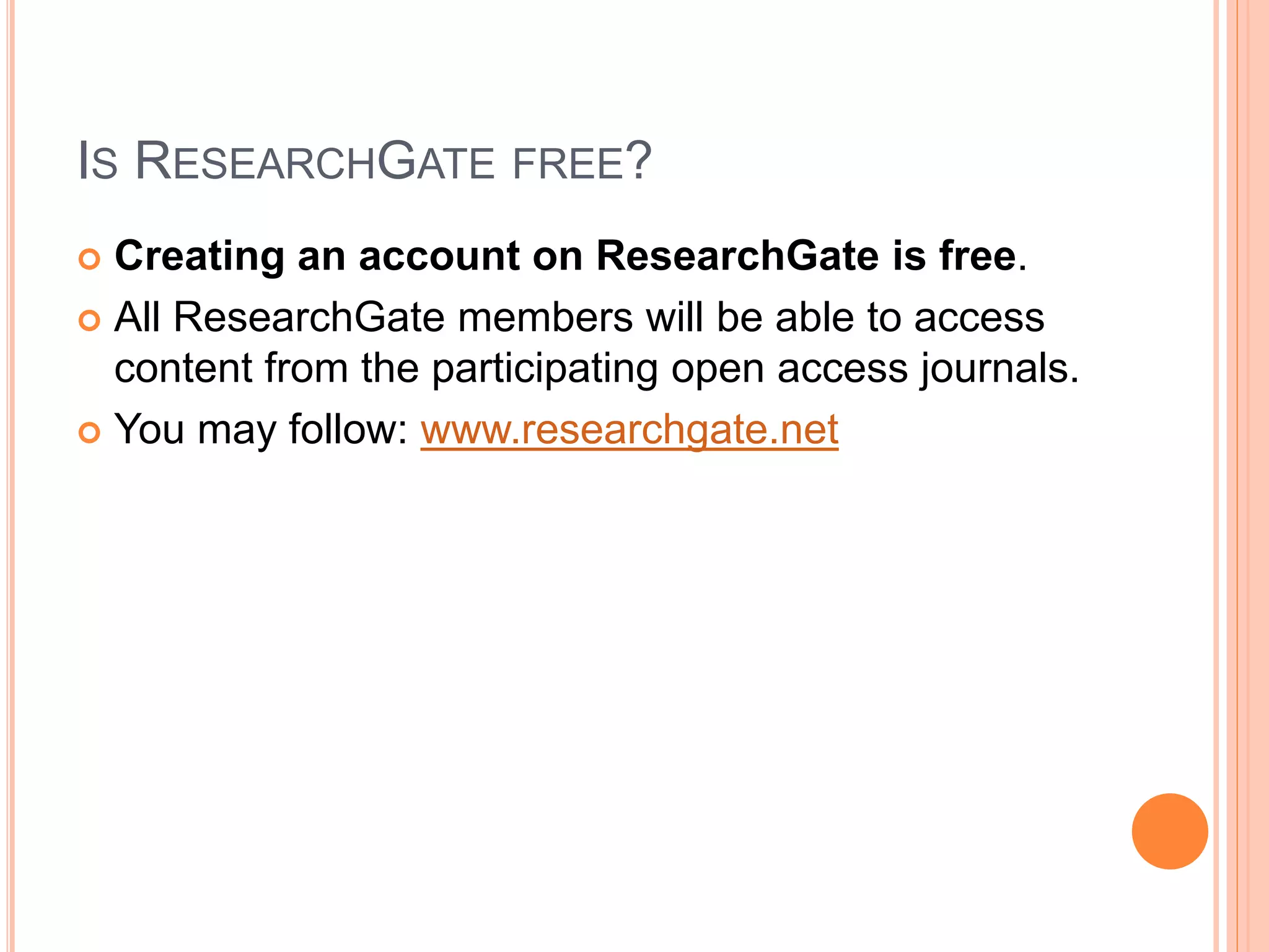 IS RESEARCHGATE FREE?
 Creating an account on ResearchGate is free.
 All ResearchGate members will be able to access
content from the participating open access journals.
 You may follow: www.researchgate.net
 