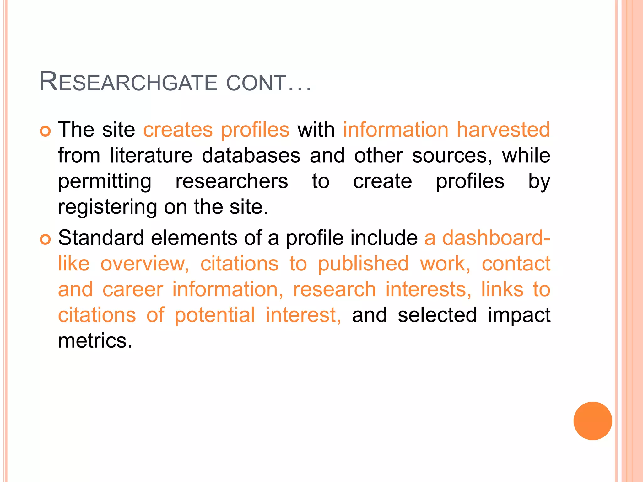 RESEARCHGATE CONT…
 The site creates profiles with information harvested
from literature databases and other sources, while
permitting researchers to create profiles by
registering on the site.
 Standard elements of a profile include a dashboard-
like overview, citations to published work, contact
and career information, research interests, links to
citations of potential interest, and selected impact
metrics.
 