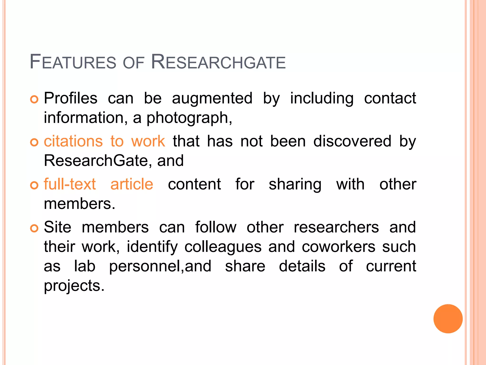 FEATURES OF RESEARCHGATE
 Profiles can be augmented by including contact
information, a photograph,
 citations to work that has not been discovered by
ResearchGate, and
 full-text article content for sharing with other
members.
 Site members can follow other researchers and
their work, identify colleagues and coworkers such
as lab personnel,and share details of current
projects.
 