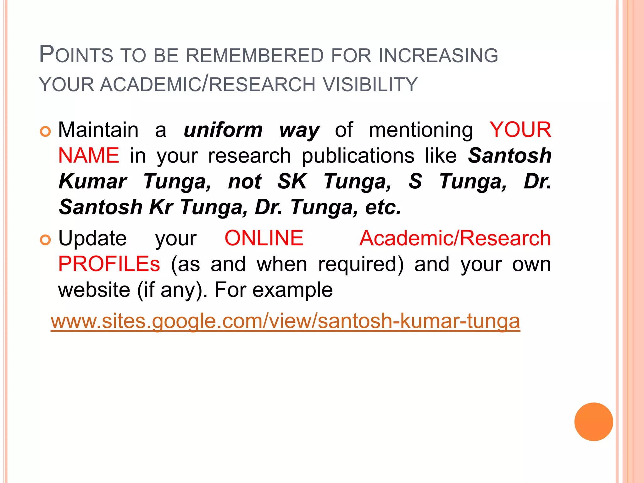 POINTS TO BE REMEMBERED FOR INCREASING
YOUR ACADEMIC/RESEARCH VISIBILITY
 Maintain a uniform way of mentioning YOUR
NAME in your research publications like Santosh
Kumar Tunga, not SK Tunga, S Tunga, Dr.
Santosh Kr Tunga, Dr. Tunga, etc.
 Update your ONLINE Academic/Research
PROFILEs (as and when required) and your own
website (if any). For example
www.sites.google.com/view/santosh-kumar-tunga
 