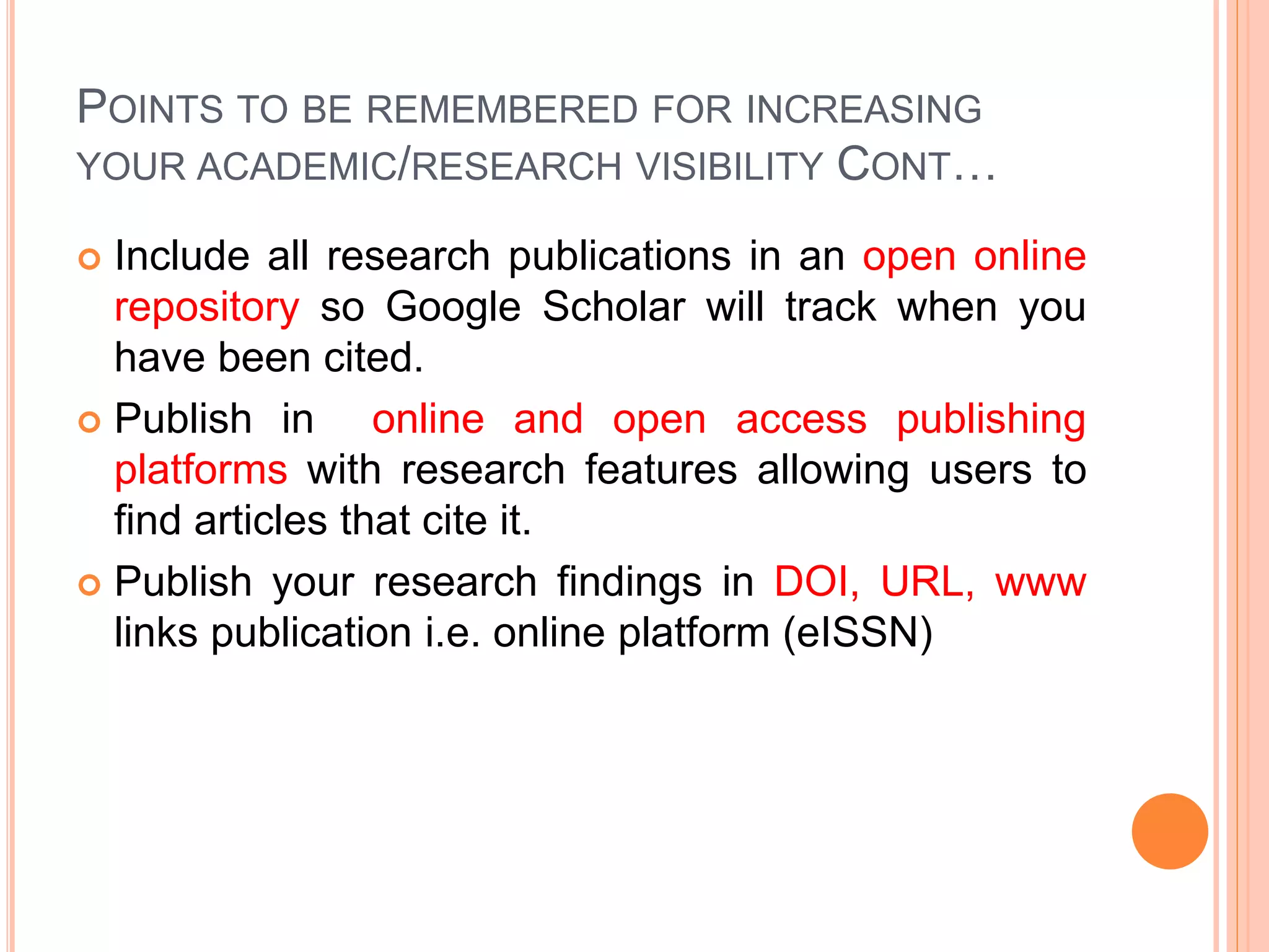 POINTS TO BE REMEMBERED FOR INCREASING
YOUR ACADEMIC/RESEARCH VISIBILITY CONT…
 Include all research publications in an open online
repository so Google Scholar will track when you
have been cited.
 Publish in online and open access publishing
platforms with research features allowing users to
find articles that cite it.
 Publish your research findings in DOI, URL, www
links publication i.e. online platform (eISSN)
 