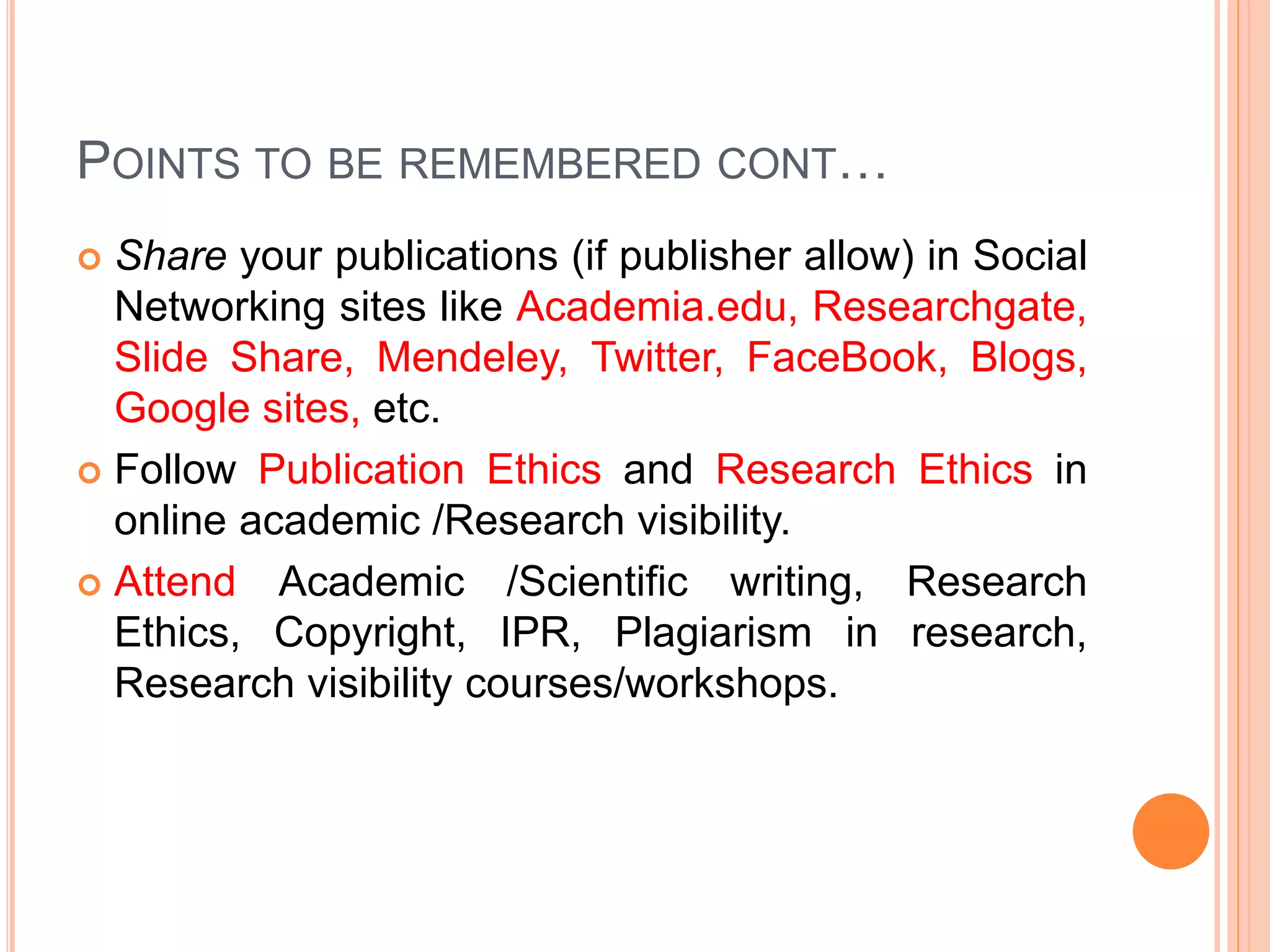 POINTS TO BE REMEMBERED CONT…
 Share your publications (if publisher allow) in Social
Networking sites like Academia.edu, Researchgate,
Slide Share, Mendeley, Twitter, FaceBook, Blogs,
Google sites, etc.
 Follow Publication Ethics and Research Ethics in
online academic /Research visibility.
 Attend Academic /Scientific writing, Research
Ethics, Copyright, IPR, Plagiarism in research,
Research visibility courses/workshops.
 