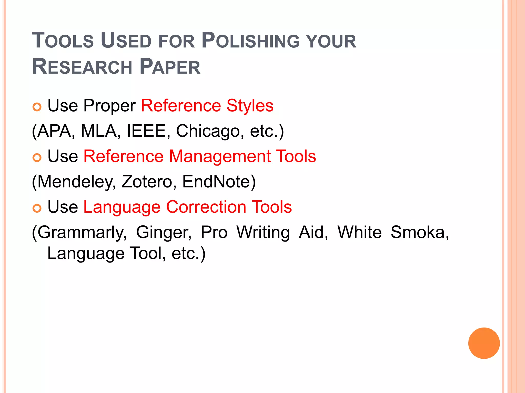 TOOLS USED FOR POLISHING YOUR
RESEARCH PAPER
 Use Proper Reference Styles
(APA, MLA, IEEE, Chicago, etc.)
 Use Reference Management Tools
(Mendeley, Zotero, EndNote)
 Use Language Correction Tools
(Grammarly, Ginger, Pro Writing Aid, White Smoka,
Language Tool, etc.)
 