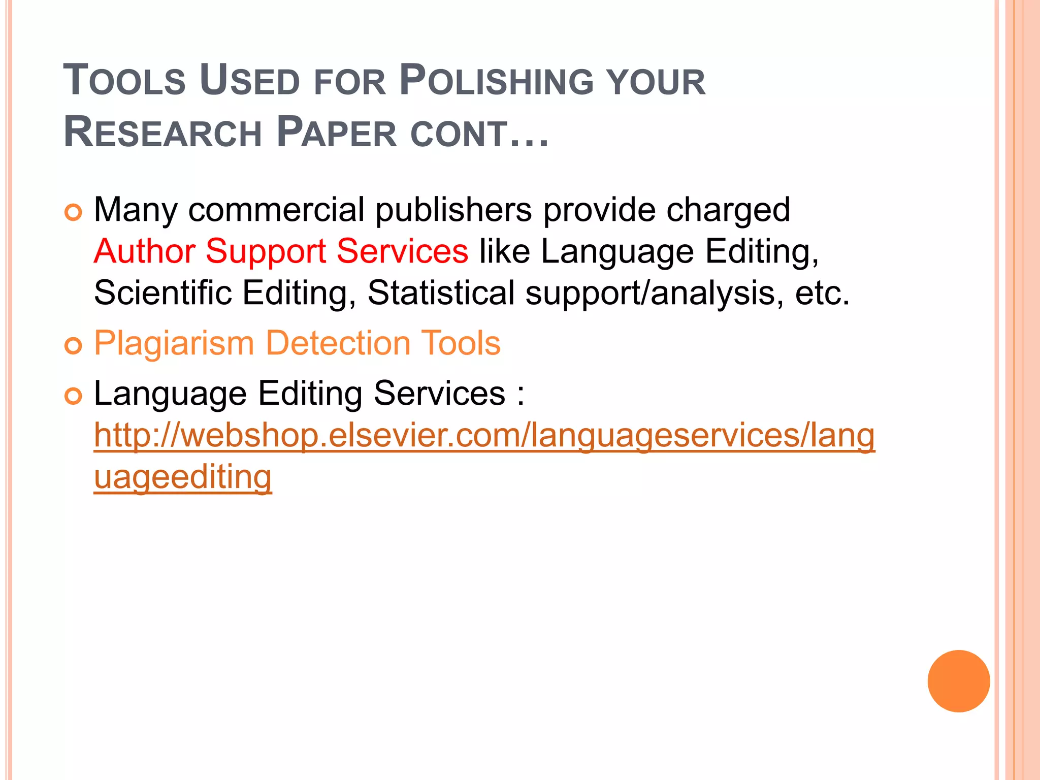 TOOLS USED FOR POLISHING YOUR
RESEARCH PAPER CONT…
 Many commercial publishers provide charged
Author Support Services like Language Editing,
Scientific Editing, Statistical support/analysis, etc.
 Plagiarism Detection Tools
 Language Editing Services :
http://webshop.elsevier.com/languageservices/lang
uageediting
 