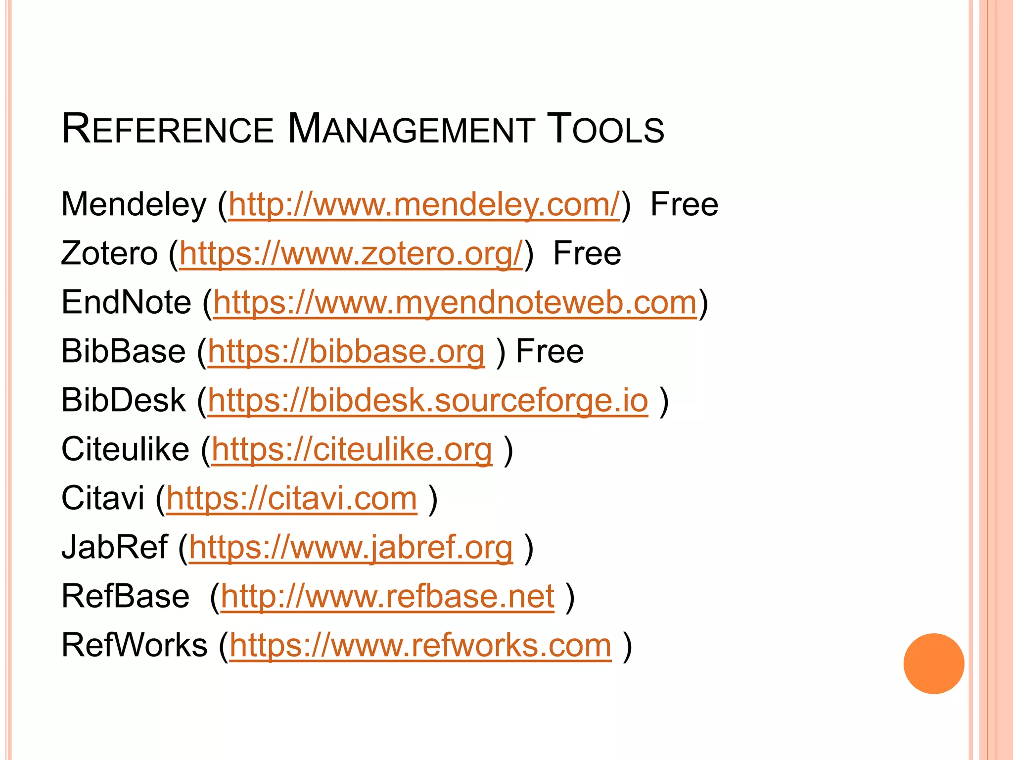 REFERENCE MANAGEMENT TOOLS
Mendeley (http://www.mendeley.com/) Free
Zotero (https://www.zotero.org/) Free
EndNote (https://www.myendnoteweb.com)
BibBase (https://bibbase.org ) Free
BibDesk (https://bibdesk.sourceforge.io )
Citeulike (https://citeulike.org )
Citavi (https://citavi.com )
JabRef (https://www.jabref.org )
RefBase (http://www.refbase.net )
RefWorks (https://www.refworks.com )
 