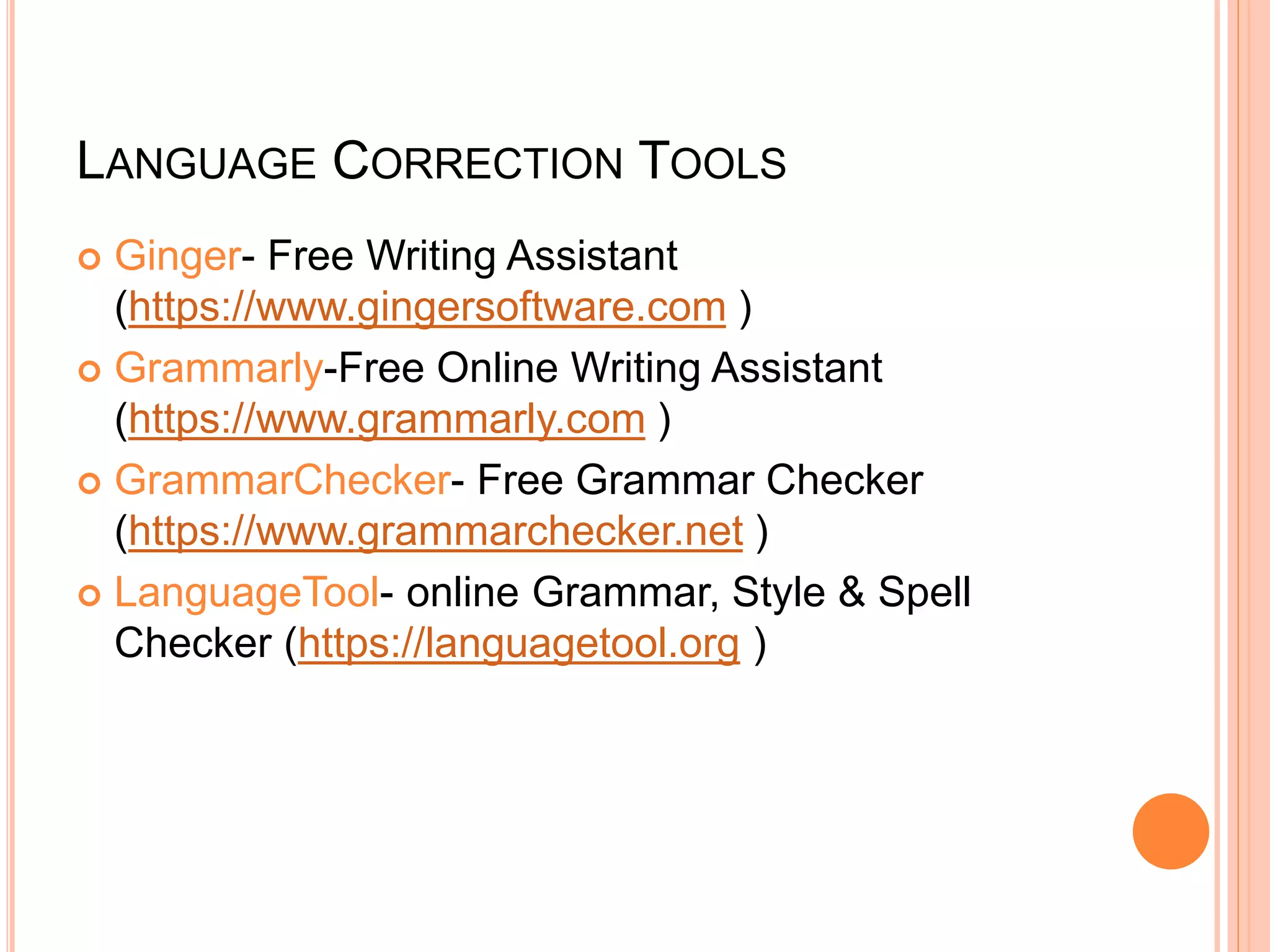 LANGUAGE CORRECTION TOOLS
 Ginger- Free Writing Assistant
(https://www.gingersoftware.com )
 Grammarly-Free Online Writing Assistant
(https://www.grammarly.com )
 GrammarChecker- Free Grammar Checker
(https://www.grammarchecker.net )
 LanguageTool- online Grammar, Style & Spell
Checker (https://languagetool.org )
 