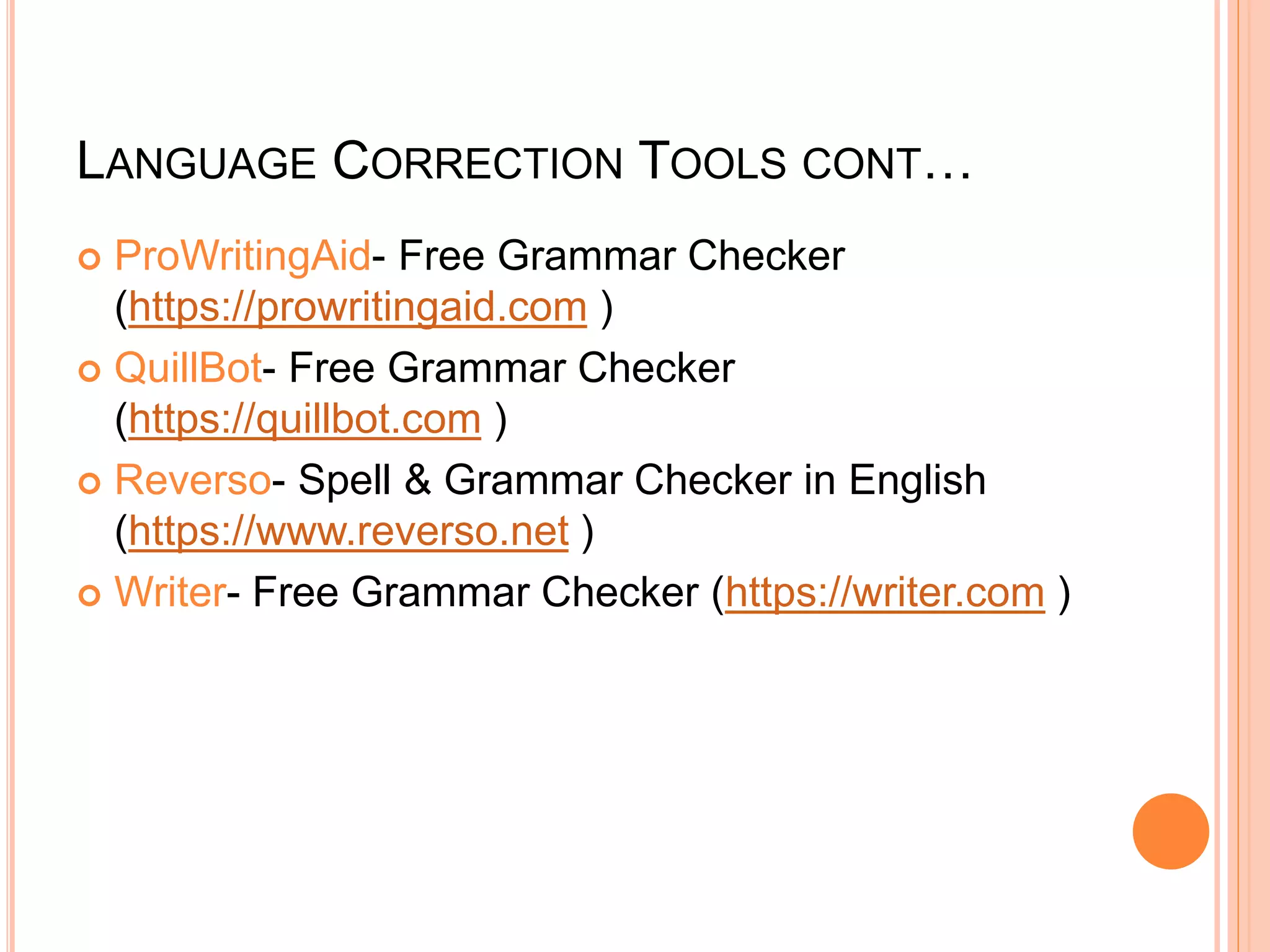 LANGUAGE CORRECTION TOOLS CONT…
 ProWritingAid- Free Grammar Checker
(https://prowritingaid.com )
 QuillBot- Free Grammar Checker
(https://quillbot.com )
 Reverso- Spell & Grammar Checker in English
(https://www.reverso.net )
 Writer- Free Grammar Checker (https://writer.com )
 