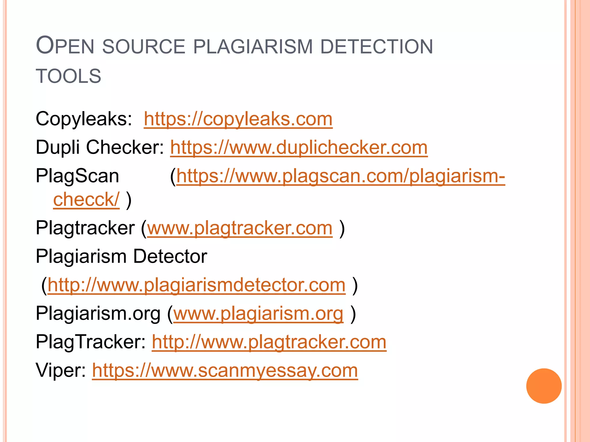 OPEN SOURCE PLAGIARISM DETECTION
TOOLS
Copyleaks: https://copyleaks.com
Dupli Checker: https://www.duplichecker.com
PlagScan (https://www.plagscan.com/plagiarism-
checck/ )
Plagtracker (www.plagtracker.com )
Plagiarism Detector
(http://www.plagiarismdetector.com )
Plagiarism.org (www.plagiarism.org )
PlagTracker: http://www.plagtracker.com
Viper: https://www.scanmyessay.com
 
