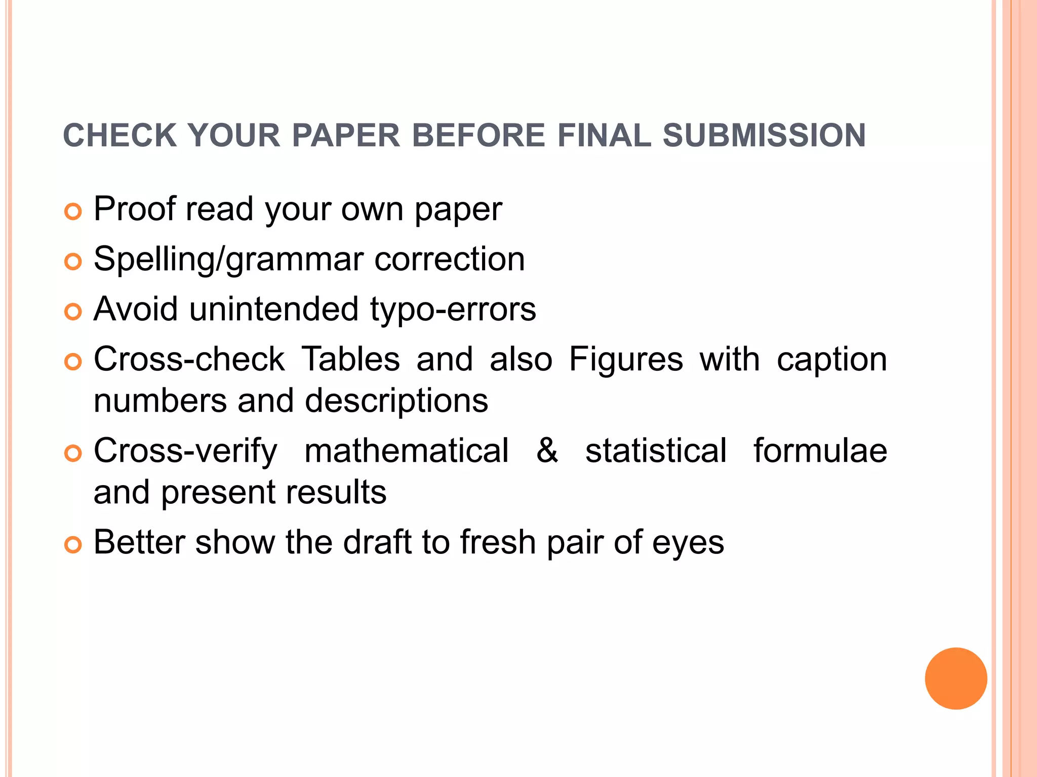 CHECK YOUR PAPER BEFORE FINAL SUBMISSION
 Proof read your own paper
 Spelling/grammar correction
 Avoid unintended typo-errors
 Cross-check Tables and also Figures with caption
numbers and descriptions
 Cross-verify mathematical & statistical formulae
and present results
 Better show the draft to fresh pair of eyes
 