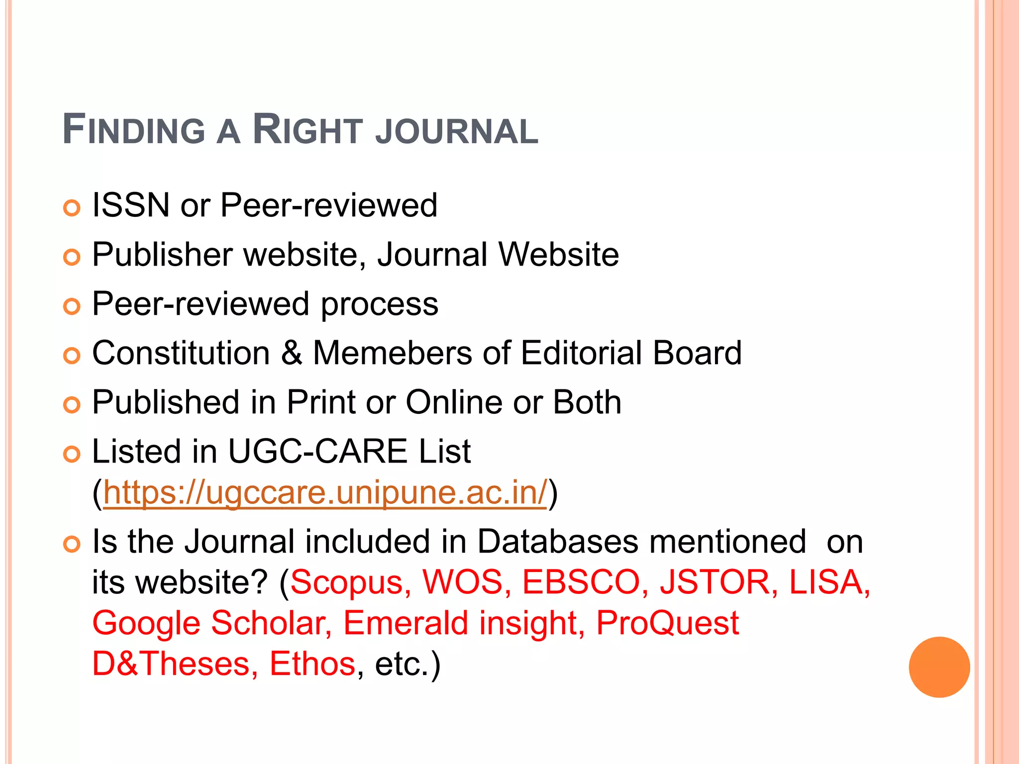 FINDING A RIGHT JOURNAL
 ISSN or Peer-reviewed
 Publisher website, Journal Website
 Peer-reviewed process
 Constitution & Memebers of Editorial Board
 Published in Print or Online or Both
 Listed in UGC-CARE List
(https://ugccare.unipune.ac.in/)
 Is the Journal included in Databases mentioned on
its website? (Scopus, WOS, EBSCO, JSTOR, LISA,
Google Scholar, Emerald insight, ProQuest
D&Theses, Ethos, etc.)
 
