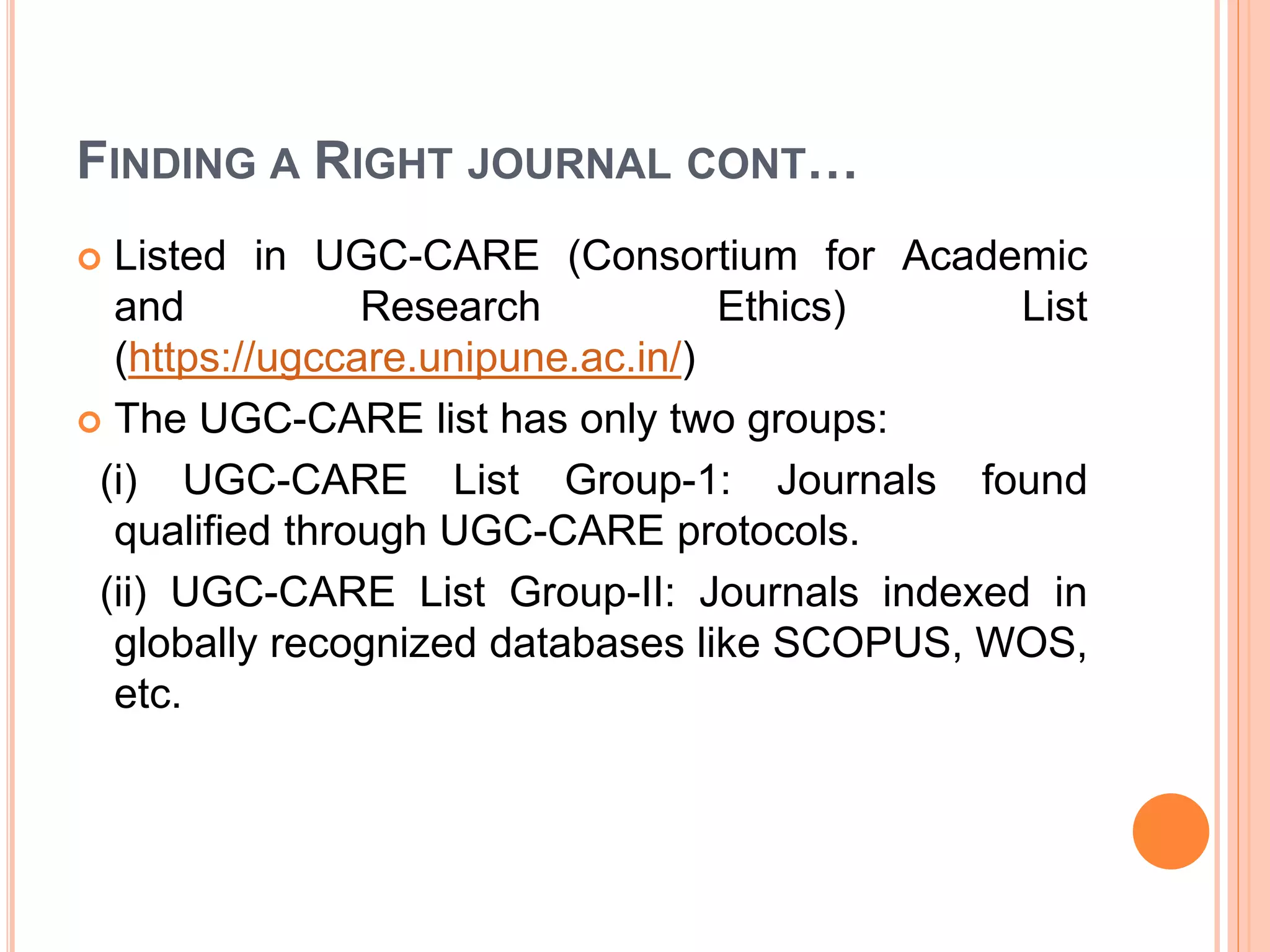 FINDING A RIGHT JOURNAL CONT…
 Listed in UGC-CARE (Consortium for Academic
and Research Ethics) List
(https://ugccare.unipune.ac.in/)
 The UGC-CARE list has only two groups:
(i) UGC-CARE List Group-1: Journals found
qualified through UGC-CARE protocols.
(ii) UGC-CARE List Group-II: Journals indexed in
globally recognized databases like SCOPUS, WOS,
etc.
 
