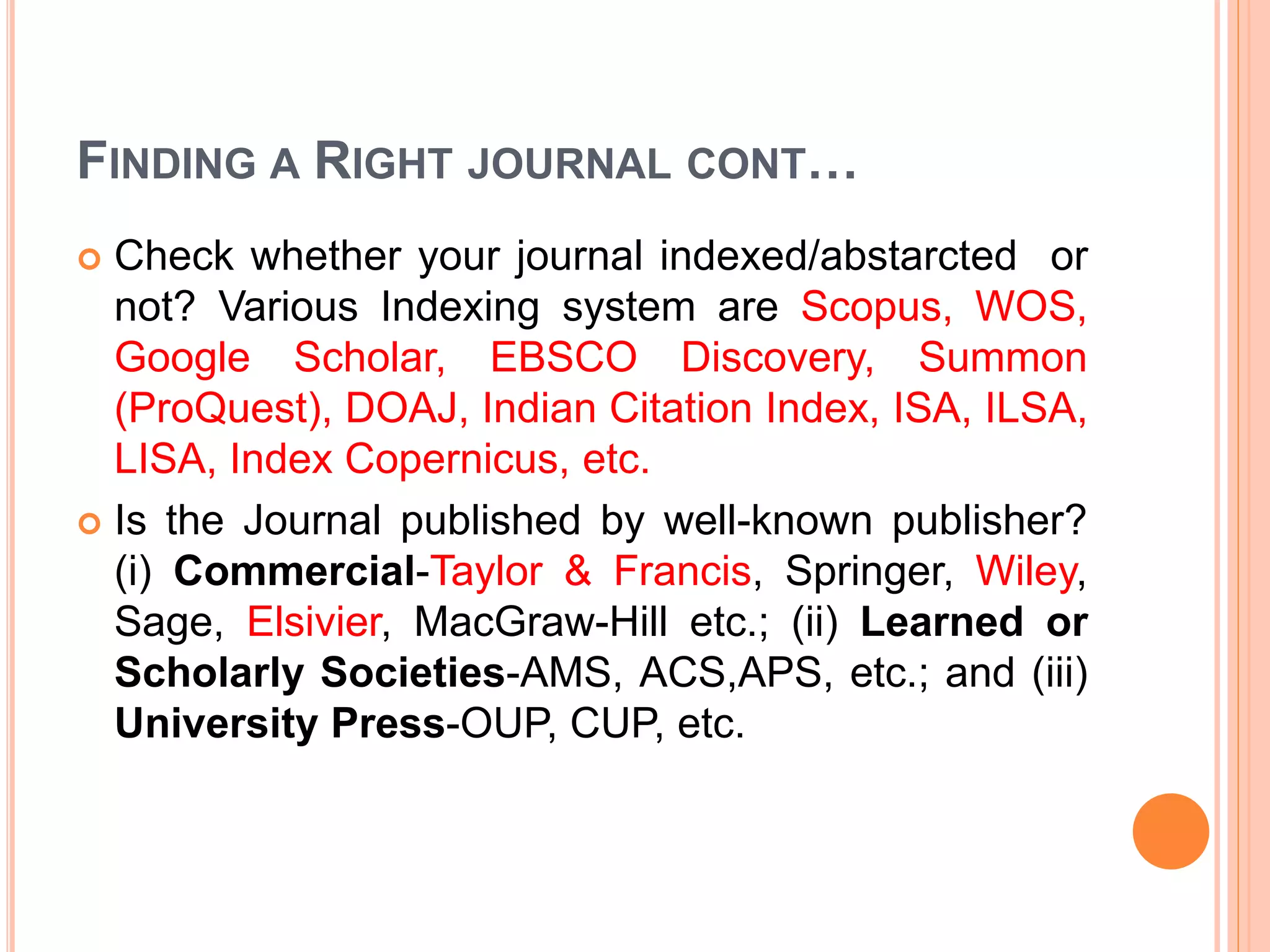 FINDING A RIGHT JOURNAL CONT…
 Check whether your journal indexed/abstarcted or
not? Various Indexing system are Scopus, WOS,
Google Scholar, EBSCO Discovery, Summon
(ProQuest), DOAJ, Indian Citation Index, ISA, ILSA,
LISA, Index Copernicus, etc.
 Is the Journal published by well-known publisher?
(i) Commercial-Taylor & Francis, Springer, Wiley,
Sage, Elsivier, MacGraw-Hill etc.; (ii) Learned or
Scholarly Societies-AMS, ACS,APS, etc.; and (iii)
University Press-OUP, CUP, etc.
 