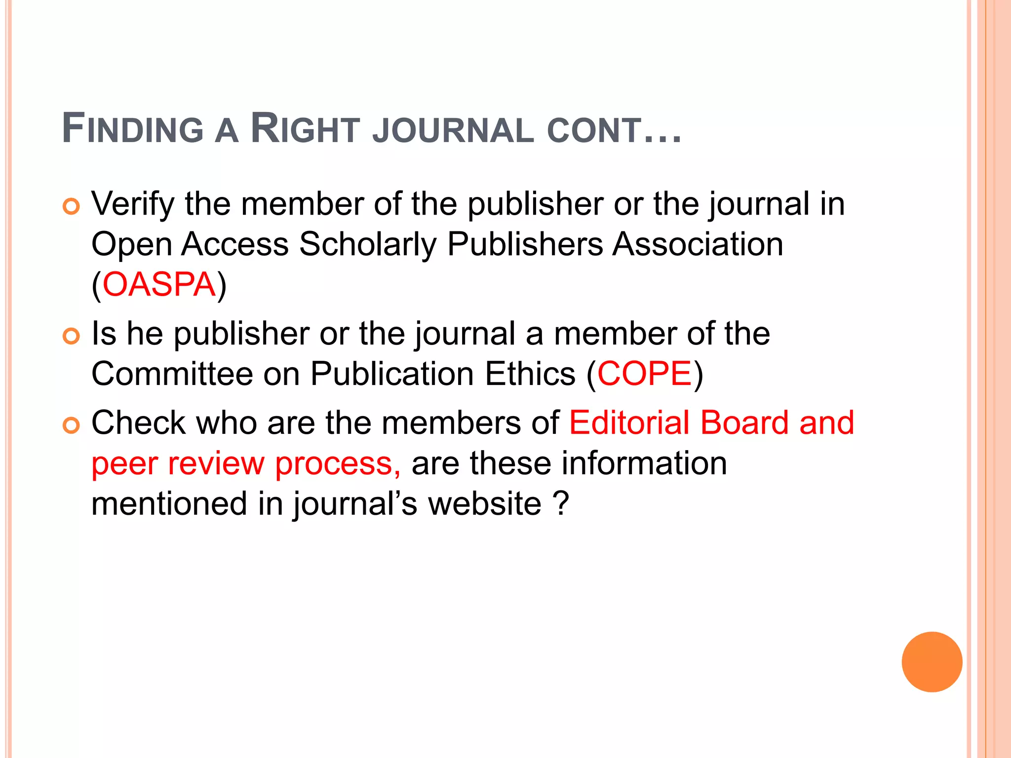 FINDING A RIGHT JOURNAL CONT…
 Verify the member of the publisher or the journal in
Open Access Scholarly Publishers Association
(OASPA)
 Is he publisher or the journal a member of the
Committee on Publication Ethics (COPE)
 Check who are the members of Editorial Board and
peer review process, are these information
mentioned in journal’s website ?
 