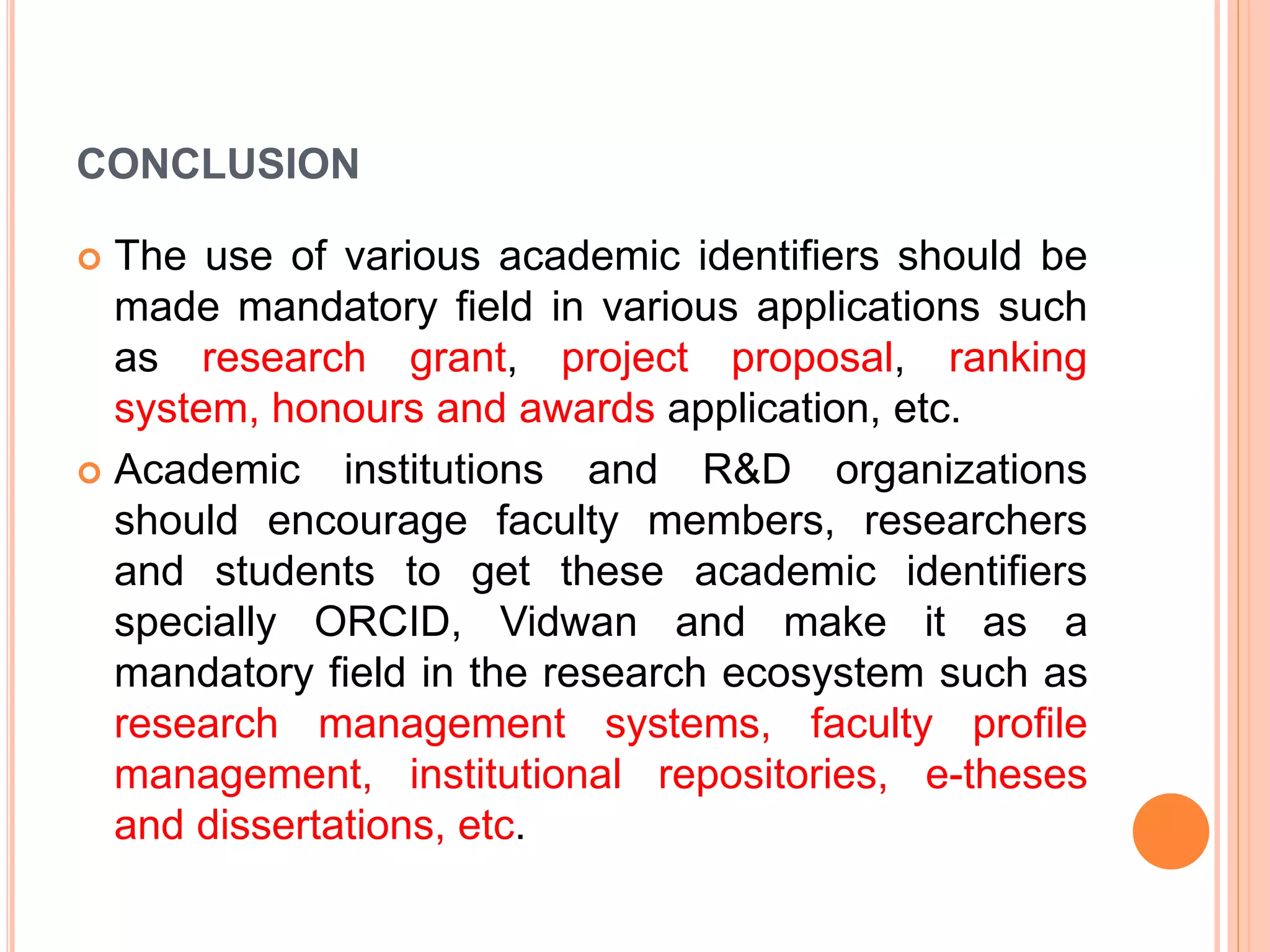 CONCLUSION
 The use of various academic identifiers should be
made mandatory field in various applications such
as research grant, project proposal, ranking
system, honours and awards application, etc.
 Academic institutions and R&D organizations
should encourage faculty members, researchers
and students to get these academic identifiers
specially ORCID, Vidwan and make it as a
mandatory field in the research ecosystem such as
research management systems, faculty profile
management, institutional repositories, e-theses
and dissertations, etc.
 