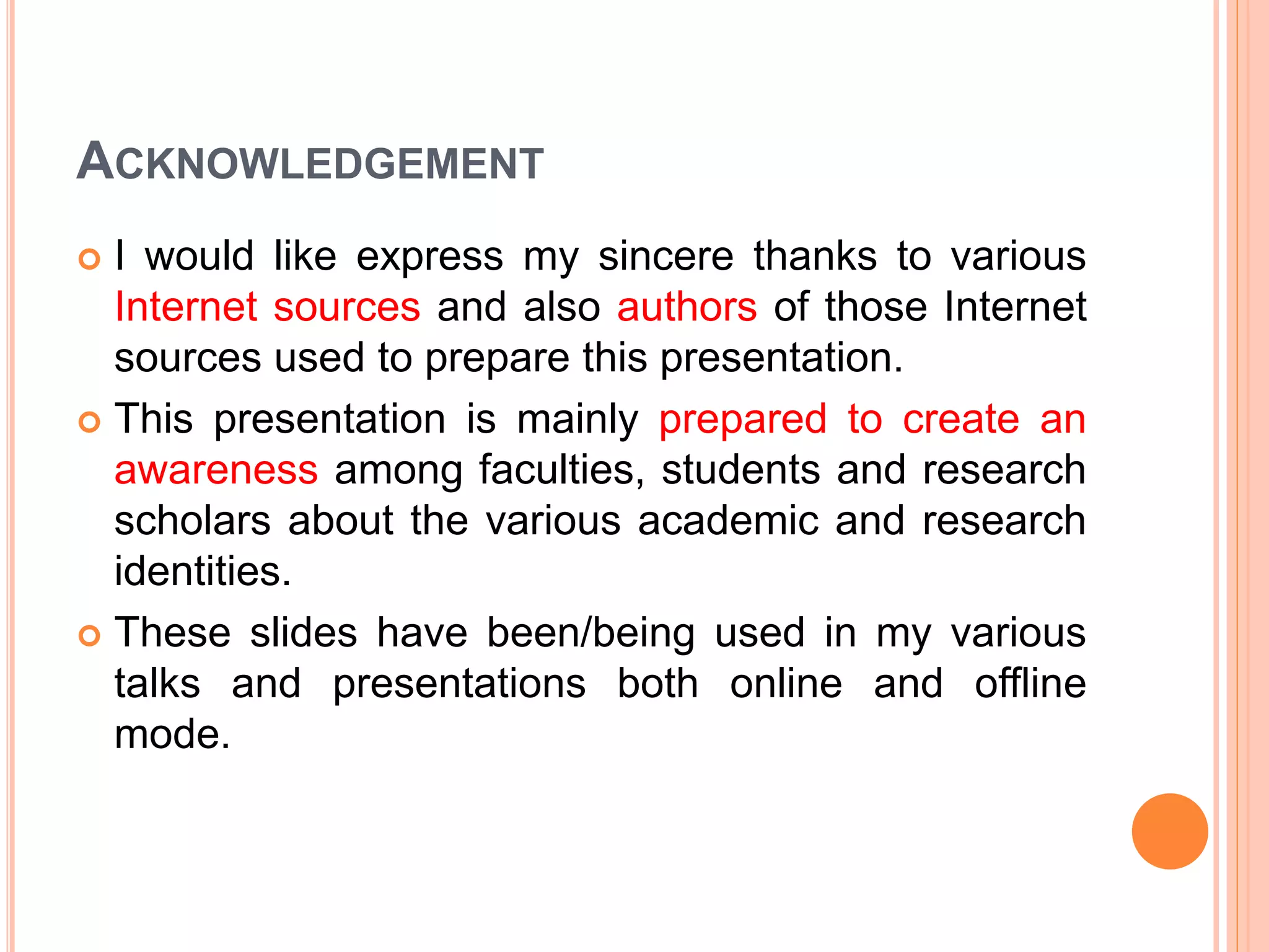 ACKNOWLEDGEMENT
 I would like express my sincere thanks to various
Internet sources and also authors of those Internet
sources used to prepare this presentation.
 This presentation is mainly prepared to create an
awareness among faculties, students and research
scholars about the various academic and research
identities.
 These slides have been/being used in my various
talks and presentations both online and offline
mode.
 