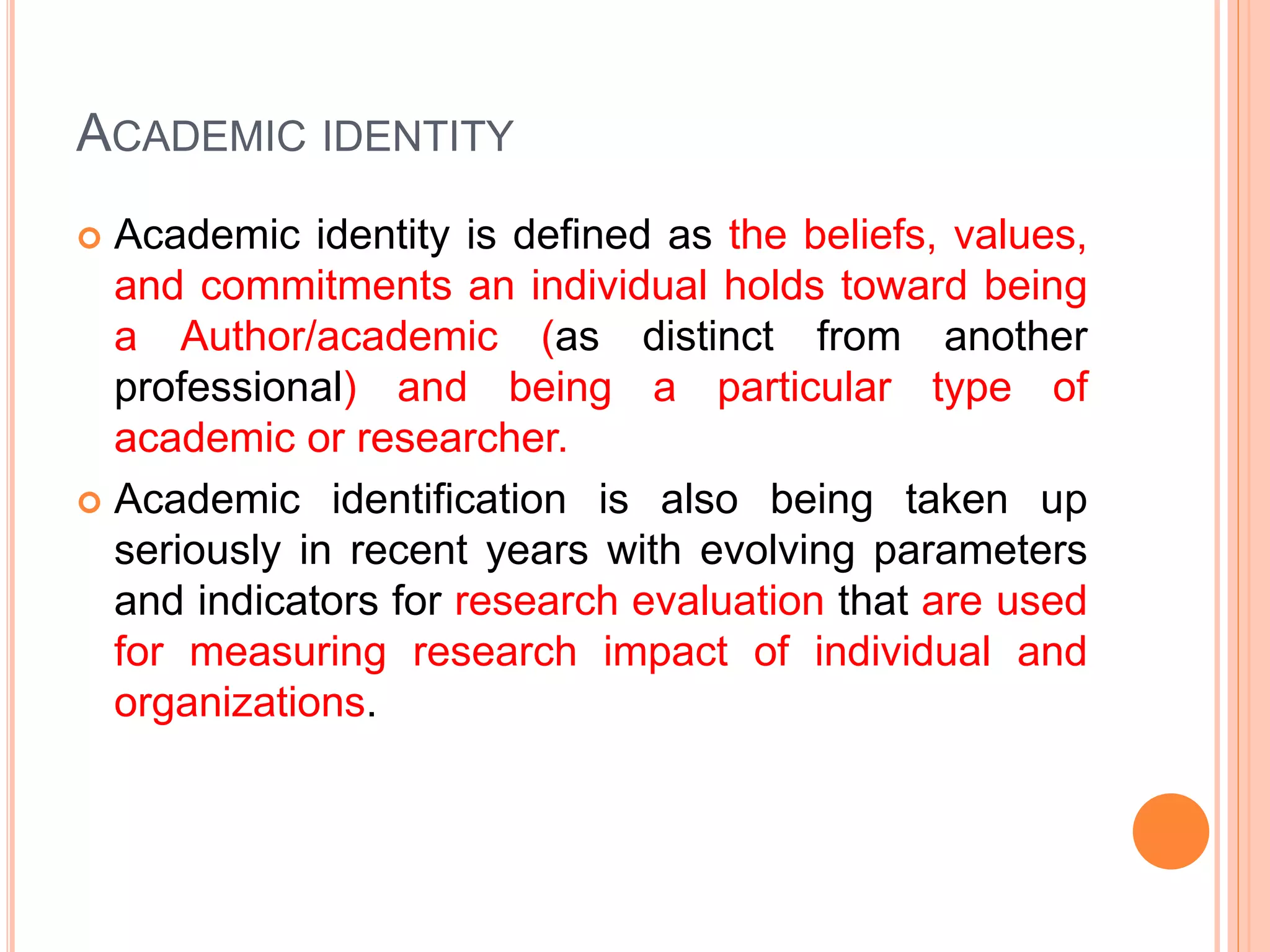 ACADEMIC IDENTITY
 Academic identity is defined as the beliefs, values,
and commitments an individual holds toward being
a Author/academic (as distinct from another
professional) and being a particular type of
academic or researcher.
 Academic identification is also being taken up
seriously in recent years with evolving parameters
and indicators for research evaluation that are used
for measuring research impact of individual and
organizations.
 