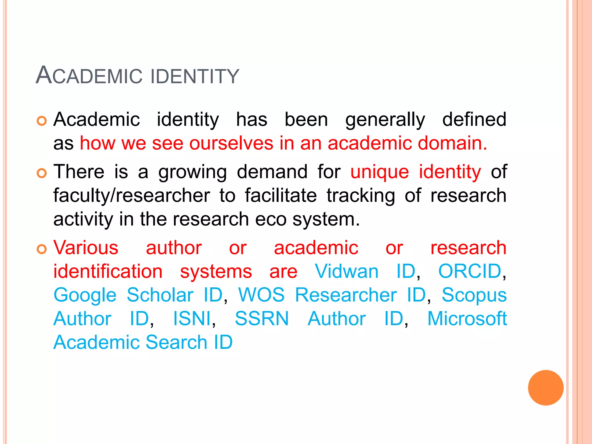 ACADEMIC IDENTITY
 Academic identity has been generally defined
as how we see ourselves in an academic domain.
 There is a growing demand for unique identity of
faculty/researcher to facilitate tracking of research
activity in the research eco system.
 Various author or academic or research
identification systems are Vidwan ID, ORCID,
Google Scholar ID, WOS Researcher ID, Scopus
Author ID, ISNI, SSRN Author ID, Microsoft
Academic Search ID
 
