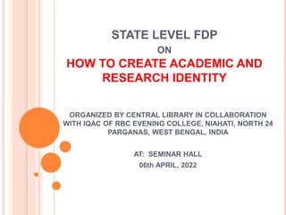 STATE LEVEL FDP
ON
HOW TO CREATE ACADEMIC AND
RESEARCH IDENTITY
ORGANIZED BY CENTRAL LIBRARY IN COLLABORATION
WITH IQAC OF RBC EVENING COLLEGE, NIAHATI, NORTH 24
PARGANAS, WEST BENGAL, INDIA
AT: SEMINAR HALL
06th APRIL, 2022
 