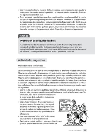 Educación primaria 33     
•	Usar recursos locales: La mayoría de los recursos y apoyo necesarios para ayudar a
niños/niñas a aprender no son“especiales”. Los recursos locales (materiales, financie-
ros o personal) se deben usar.
•	Tener apoyo de especialistas: para algunos niños/niñas con discapacidad. Se puede
ocupar un especialista para lograr la inclusión de estos. También, se pueden necesi-
tar las destrezas de especialistas o equipo especializado para aprender Braille o para
aprender a usar las formas de comunicación aumentada o alternativa, por ejemplo,
tableros con ilustraciones, gráficos, gestos, dispositivos electrónicos, ilustraciones
(consulte también el Componente de salud: Dispositivos de asistencia personal).
CAJA 23
“...usted tiene una idea fija acerca de la inclusión, la cual le da una idea fija acerca de los
recursos. Si usted tiene una idea flexible acerca de la inclusión, usted puede tener una
actitud más flexible hacia los recursos”. Participante del Simposio Superando las Barreras de
los Recursos – Enabling Education Network (EENET) Symposium, (2000) (22).
Promoción de actitudes flexibles
Actividades sugeridas
Movilizando la comunidad
La situación relacionada con la educación primaria es diferente en cada comunidad. 
Algunas escuelas locales de educación primaria pueden apoyar la educación inclusiva,
mientras que otras no. Algunas veces puede ser que no haya escuela primaria del todo. 
Algunas comunidades podrían tener la tradición de enviar a los niños/niñas con disca-
pacidad a escuelas especiales o unidades especiales alejadas del hogar. Sea como fuera
la situación, un punto de partida importante es elevar la conciencia acerca de la educa-
ción inclusiva en las comunidades y lograr su apoyo. Las actividades sugeridas incluyen
las siguientes:
•	Usar la radio, las reuniones públicas, los carteles, el teatro callejero, la televisión, la
Internet y los eventos especiales, como el Día Internacional de las Personas con Dis-
capacidad, para elevar la conciencia acerca de
la importancia de la inclusión y el derecho a
una educación para todos.
•	Lograr la participación de las organizaciones
de personas con discapacidad y las organi-
zaciones de madres y padres para discutir
acerca de cuáles son las barreras que evitan
que los niños/niñas con discapacidad asistan
a la escuela.
•	Usarlasactividades“niñoaniño”enlasescue-
las para elevar su propia conciencia.
•	Averiguar acerca de políticas y recursos existentes que
podrían apoyar la educación primaria inclusiva.
 