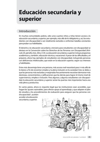 Educación secundaria y superior 45     
Educación secundaria y
superior
Introducción
En muchas comunidades pobres, sólo unos cuantos niños y niñas tienen acceso a la
educación secundaria y superior, por ejemplo, más allá de lo obligatorio y, así, los estu-
diantes con discapacidad o son totalmente excluidos o enfrentan batallas constantes
para probar sus habilidades.
El derecho a la educación secundaria y terciaria para estudiantes con discapacidad se
destaca en la Convención sobre los Derechos de las Personas con Discapacidad (Artí-
culo 24, párrafos 2(a), 2(b) y 5 (4). La educación secundaria y superior incluye programas
académicos y, también, educación técnica y vocacional. A pesar de las dificultades y el
prejuicio, ahora hay ejemplos de estudiantes con discapacidad, incluyendo personas
con deficiencias intelectuales, que están en la educación superior, según sus intereses
y habilidades.
Entre más desventaja tiene una persona, más acceso real necesitará para ir más allá de
lo básico a fin de encontrar empleo y la plena inclusión en la sociedad. Esto se debe a
que las personas más excluidas y marginadas frecuentemente necesitan demostrar más
destrezas, conocimientos y calificaciones que las demás para lograr el mismo nivel de
supervivencia, empleo e inclusión. Para algunas y algunos estudiantes con discapaci-
dad, la educación secundaria y superior serían las puertas más importantes hacia una
vida plena y productiva.
En varios países, ahora es requisito legal que las instituciones sean accesibles, que
hagan los‘ajustes razonables’, para ofrecer apoyo al aprendizaje, y que adapten el plan
de estudios y los procedimientos de evaluación para asegurar que las personas con
discapacidad puedan
acceder a la educación
­secundaria y superior.
 