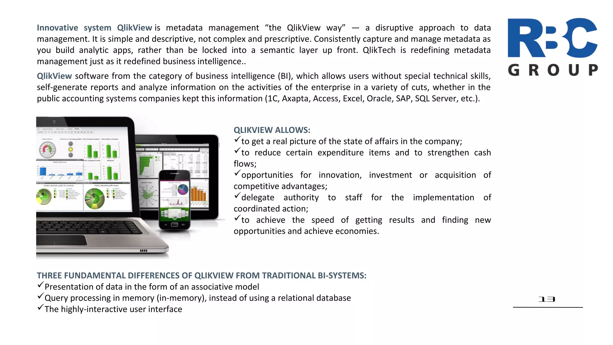 13
Innovative system QlikView is metadata management “the QlikView way” — a disruptive approach to data
management. It is simple and descriptive, not complex and prescriptive. Consistently capture and manage metadata as
you build analytic apps, rather than be locked into a semantic layer up front. QlikTech is redefining metadata
management just as it redefined business intelligence..
QlikView software from the category of business intelligence (BI), which allows users without special technical skills,
self-generate reports and analyze information on the activities of the enterprise in a variety of cuts, whether in the
public accounting systems companies kept this information (1C, Axapta, Access, Excel, Oracle, SAP, SQL Server, etc.).
QLIKVIEW ALLOWS:
to get a real picture of the state of affairs in the company;
to reduce certain expenditure items and to strengthen cash
flows;
opportunities for innovation, investment or acquisition of
competitive advantages;
delegate authority to staff for the implementation of
coordinated action;
to achieve the speed of getting results and finding new
opportunities and achieve economies.
THREE FUNDAMENTAL DIFFERENCES OF QLIKVIEW FROM TRADITIONAL BI-SYSTEMS:
Presentation of data in the form of an associative model
Query processing in memory (in-memory), instead of using a relational database
The highly-interactive user interface
 