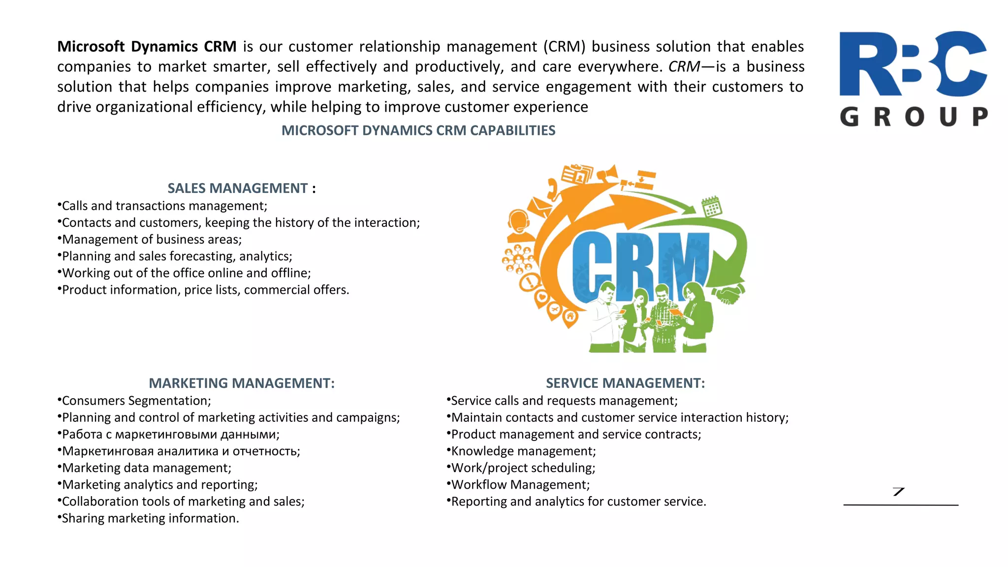 7
Microsoft Dynamics CRM is our customer relationship management (CRM) business solution that enables
companies to market smarter, sell effectively and productively, and care everywhere. CRM—is a business
solution that helps companies improve marketing, sales, and service engagement with their customers to
drive organizational efficiency, while helping to improve customer experience
MARKETING MANAGEMENT:
•Consumers Segmentation;
•Planning and control of marketing activities and campaigns;
•Работа с маркетинговыми данными;
•Маркетинговая аналитика и отчетность;
•Marketing data management;
•Marketing analytics and reporting;
•Collaboration tools of marketing and sales;
•Sharing marketing information.
MICROSOFT DYNAMICS CRM CAPABILITIES
SALES MANAGEMENT :
•Сalls and transactions management;
•Contacts and customers, keeping the history of the interaction;
•Management of business areas;
•Planning and sales forecasting, analytics;
•Working out of the office online and offline;
•Product information, price lists, commercial offers.
SERVICE MANAGEMENT:
•Service calls and requests management;
•Maintain contacts and customer service interaction history;
•Product management and service contracts;
•Knowledge management;
•Work/project scheduling;
•Workflow Management;
•Reporting and analytics for customer service.
 
