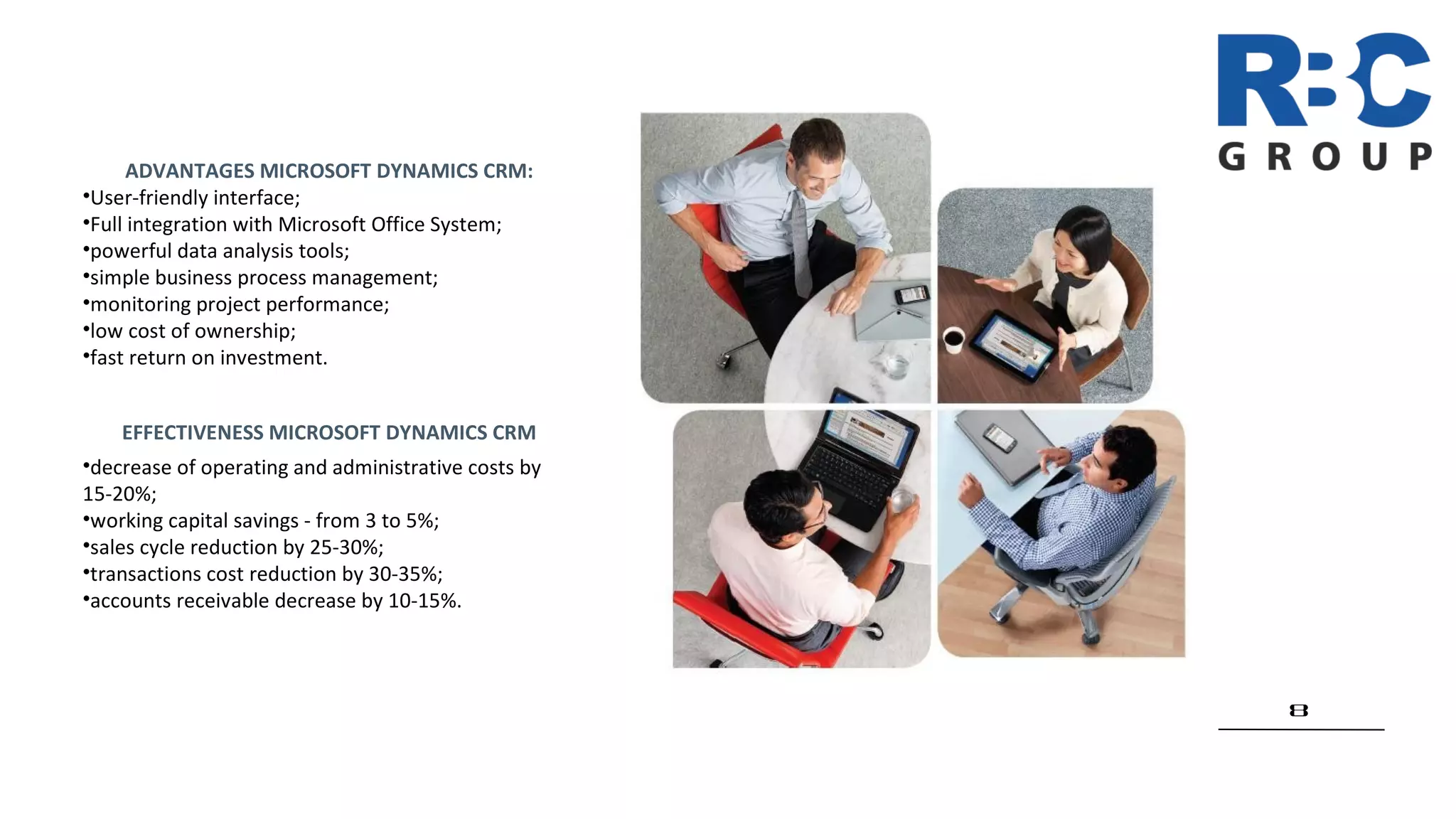 8
EFFECTIVENESS MICROSOFT DYNAMICS CRM
•decrease of operating and administrative costs by
15-20%;
•working capital savings - from 3 to 5%;
•sales cycle reduction by 25-30%;
•transactions cost reduction by 30-35%;
•accounts receivable decrease by 10-15%.
ADVANTAGES MICROSOFT DYNAMICS CRM:
•User-friendly interface;
•Full integration with Microsoft Office System;
•powerful data analysis tools;
•simple business process management;
•monitoring project performance;
•low cost of ownership;
•fast return on investment.
 
