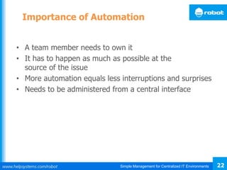 Simple Management for Centralized IT Environments 22
Importance of Automation
• A team member needs to own it
• It has to happen as much as possible at the
source of the issue
• More automation equals less interruptions and surprises
• Needs to be administered from a central interface
 