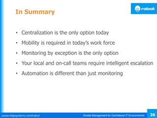 Simple Management for Centralized IT Environments 26
In Summary
• Centralization is the only option today
• Mobility is required in today’s work force
• Monitoring by exception is the only option
• Your local and on-call teams require intelligent escalation
• Automation is different than just monitoring
 