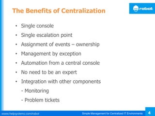 Simple Management for Centralized IT Environments 4
The Benefits of Centralization
• Single console
• Single escalation point
• Assignment of events – ownership
• Management by exception
• Automation from a central console
• No need to be an expert
• Integration with other components
- Monitoring
- Problem tickets
 