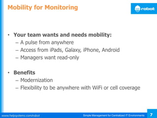 Simple Management for Centralized IT Environments 7
Mobility for Monitoring
• Your team wants and needs mobility:
– A pulse from anywhere
– Access from iPads, Galaxy, iPhone, Android
– Managers want read-only
• Benefits
– Modernization
– Flexibility to be anywhere with WiFi or cell coverage
 