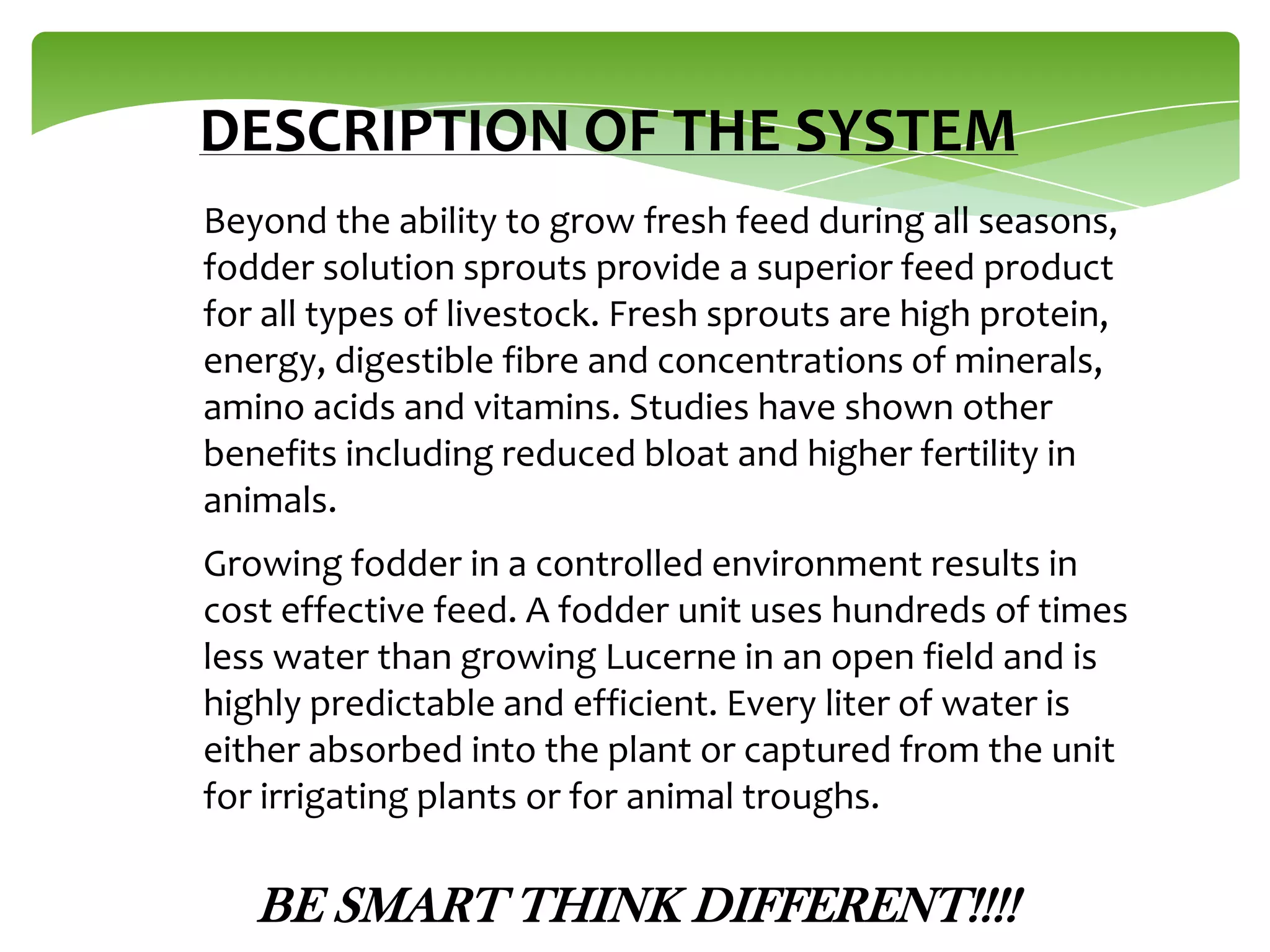 DESCRIPTION OF THE SYSTEM
Beyond the ability to grow fresh feed during all seasons,
fodder solution sprouts provide a superior feed product
for all types of livestock. Fresh sprouts are high protein,
energy, digestible fibre and concentrations of minerals,
amino acids and vitamins. Studies have shown other
benefits including reduced bloat and higher fertility in
animals.
Growing fodder in a controlled environment results in
cost effective feed. A fodder unit uses hundreds of times
less water than growing Lucerne in an open field and is
highly predictable and efficient. Every liter of water is
either absorbed into the plant or captured from the unit
for irrigating plants or for animal troughs.

BE SMART THINK DIFFERENT!!!!

 