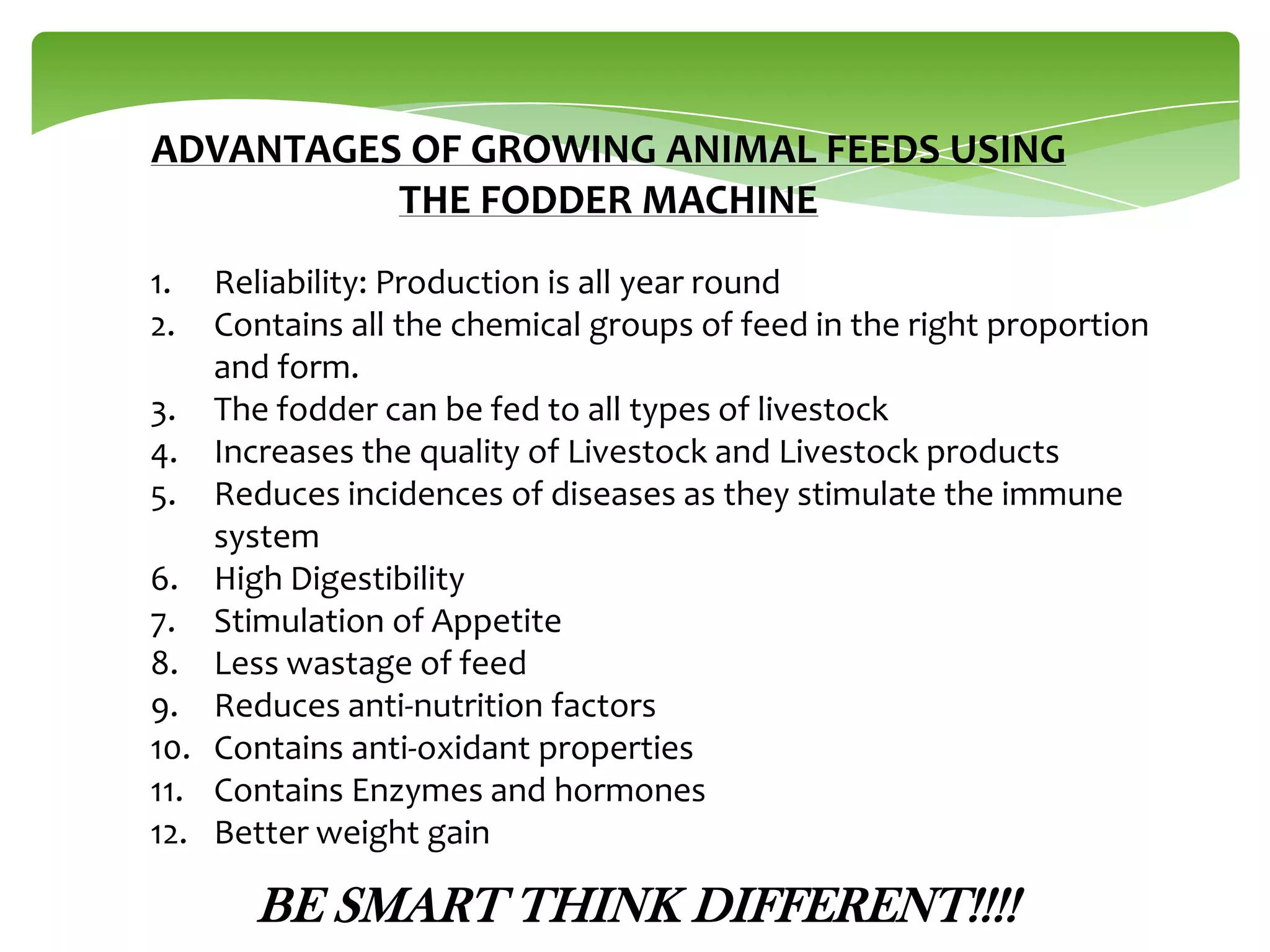 ADVANTAGES OF GROWING ANIMAL FEEDS USING
THE FODDER MACHINE
1.
2.
3.
4.
5.
6.
7.
8.
9.
10.
11.
12.

Reliability: Production is all year round
Contains all the chemical groups of feed in the right proportion
and form.
The fodder can be fed to all types of livestock
Increases the quality of Livestock and Livestock products
Reduces incidences of diseases as they stimulate the immune
system
High Digestibility
Stimulation of Appetite
Less wastage of feed
Reduces anti-nutrition factors
Contains anti-oxidant properties
Contains Enzymes and hormones
Better weight gain

BE SMART THINK DIFFERENT!!!!

 