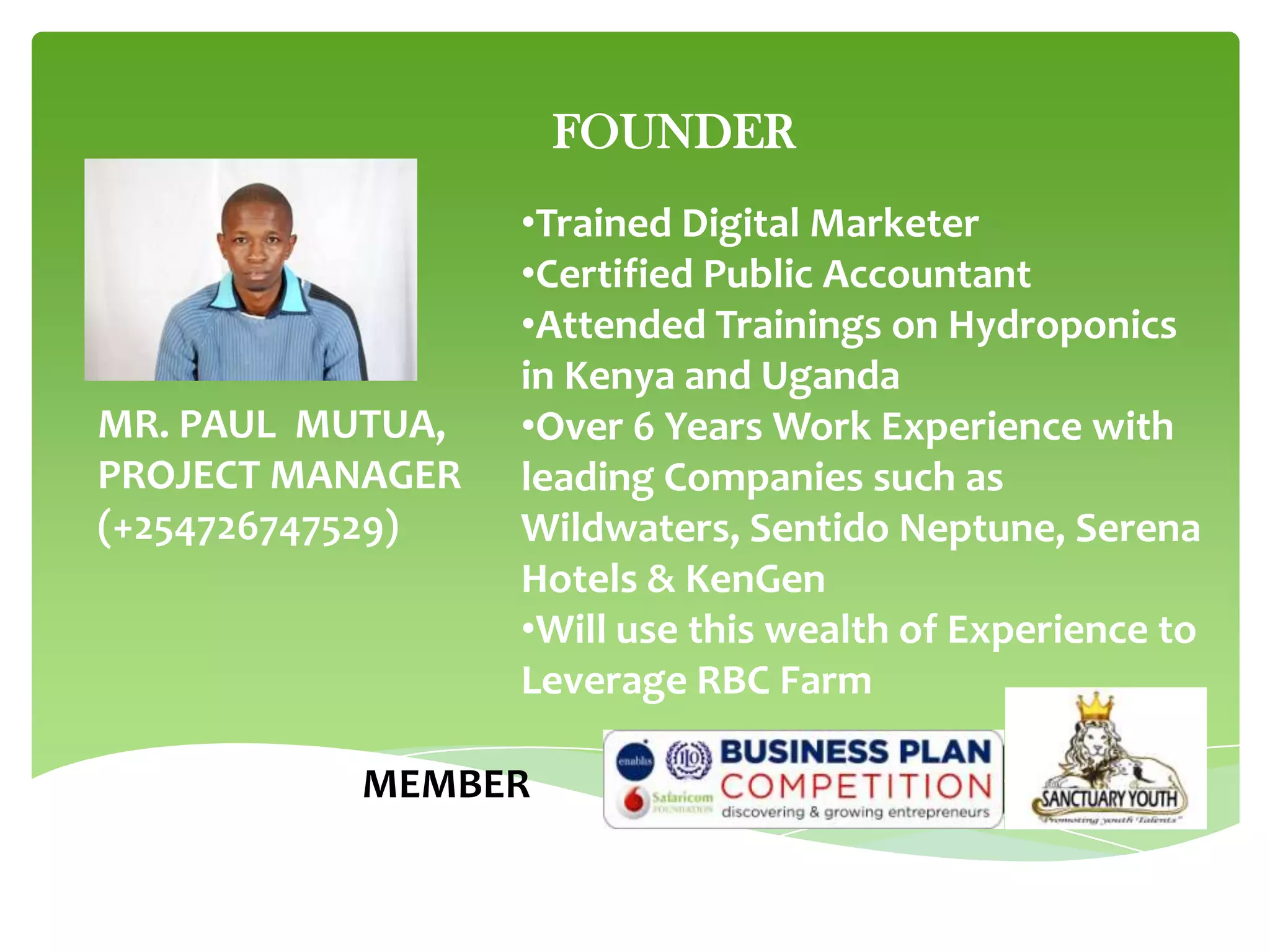 FOUNDER

MR. PAUL MUTUA,
PROJECT MANAGER
(+254726747529)

•Trained Digital Marketer
•Certified Public Accountant
•Attended Trainings on Hydroponics
in Kenya and Uganda
•Over 6 Years Work Experience with
leading Companies such as
Wildwaters, Sentido Neptune, Serena
Hotels & KenGen
•Will use this wealth of Experience to
Leverage RBC Farm

MEMBER

 