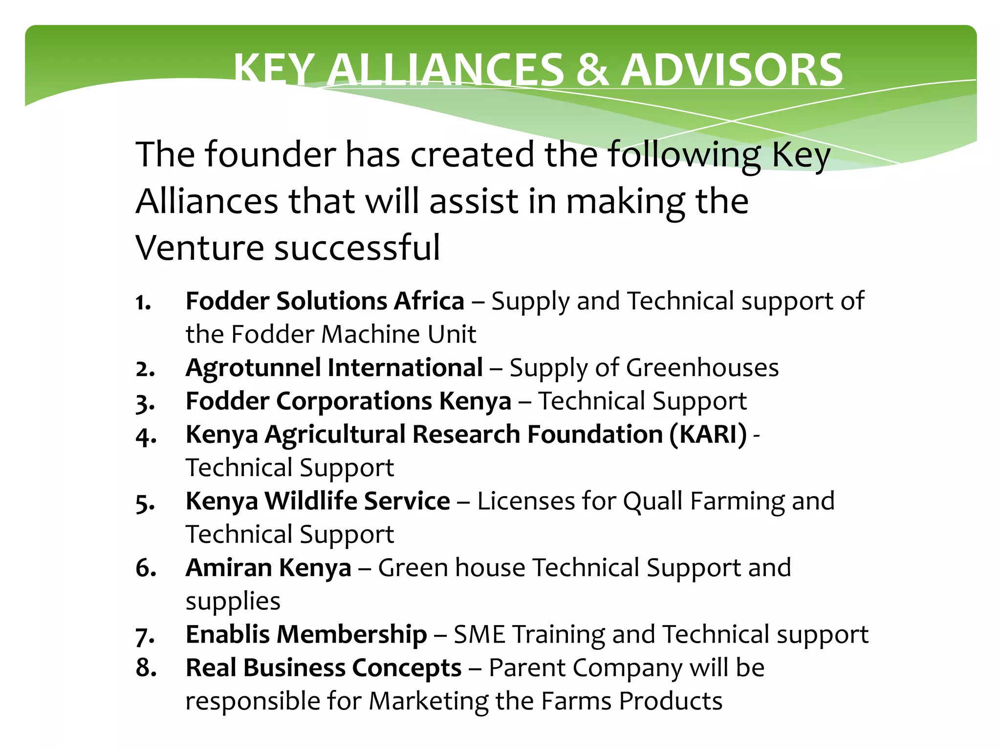 KEY ALLIANCES & ADVISORS
The founder has created the following Key
Alliances that will assist in making the
Venture successful
1.
2.
3.
4.
5.
6.
7.
8.

Fodder Solutions Africa – Supply and Technical support of
the Fodder Machine Unit
Agrotunnel International – Supply of Greenhouses
Fodder Corporations Kenya – Technical Support
Kenya Agricultural Research Foundation (KARI) Technical Support
Kenya Wildlife Service – Licenses for Quall Farming and
Technical Support
Amiran Kenya – Green house Technical Support and
supplies
Enablis Membership – SME Training and Technical support
Real Business Concepts – Parent Company will be
responsible for Marketing the Farms Products

 