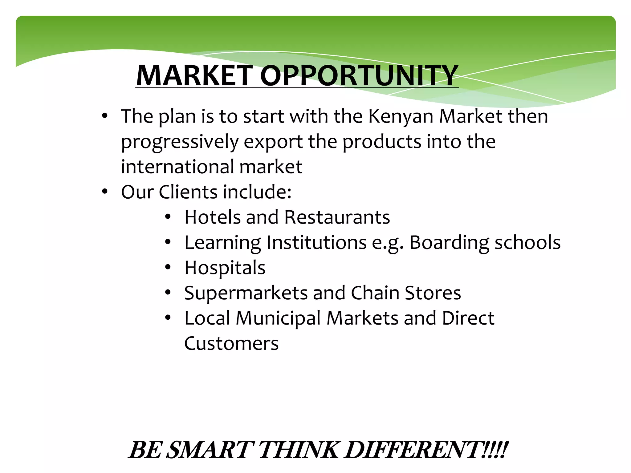 MARKET OPPORTUNITY
• The plan is to start with the Kenyan Market then
progressively export the products into the
international market
• Our Clients include:
• Hotels and Restaurants
• Learning Institutions e.g. Boarding schools
• Hospitals
• Supermarkets and Chain Stores
• Local Municipal Markets and Direct
Customers

BE SMART THINK DIFFERENT!!!!

 