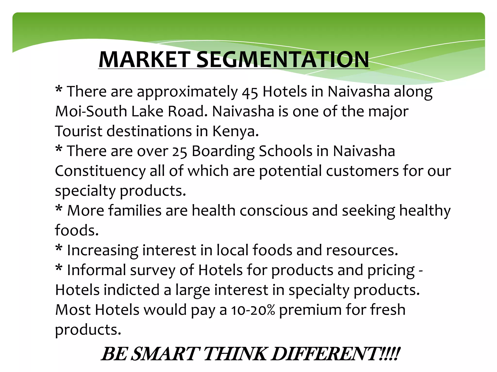 MARKET SEGMENTATION
* There are approximately 45 Hotels in Naivasha along
Moi-South Lake Road. Naivasha is one of the major
Tourist destinations in Kenya.
* There are over 25 Boarding Schools in Naivasha
Constituency all of which are potential customers for our
specialty products.
* More families are health conscious and seeking healthy
foods.
* Increasing interest in local foods and resources.
* Informal survey of Hotels for products and pricing Hotels indicted a large interest in specialty products.
Most Hotels would pay a 10-20% premium for fresh
products.

BE SMART THINK DIFFERENT!!!!

 