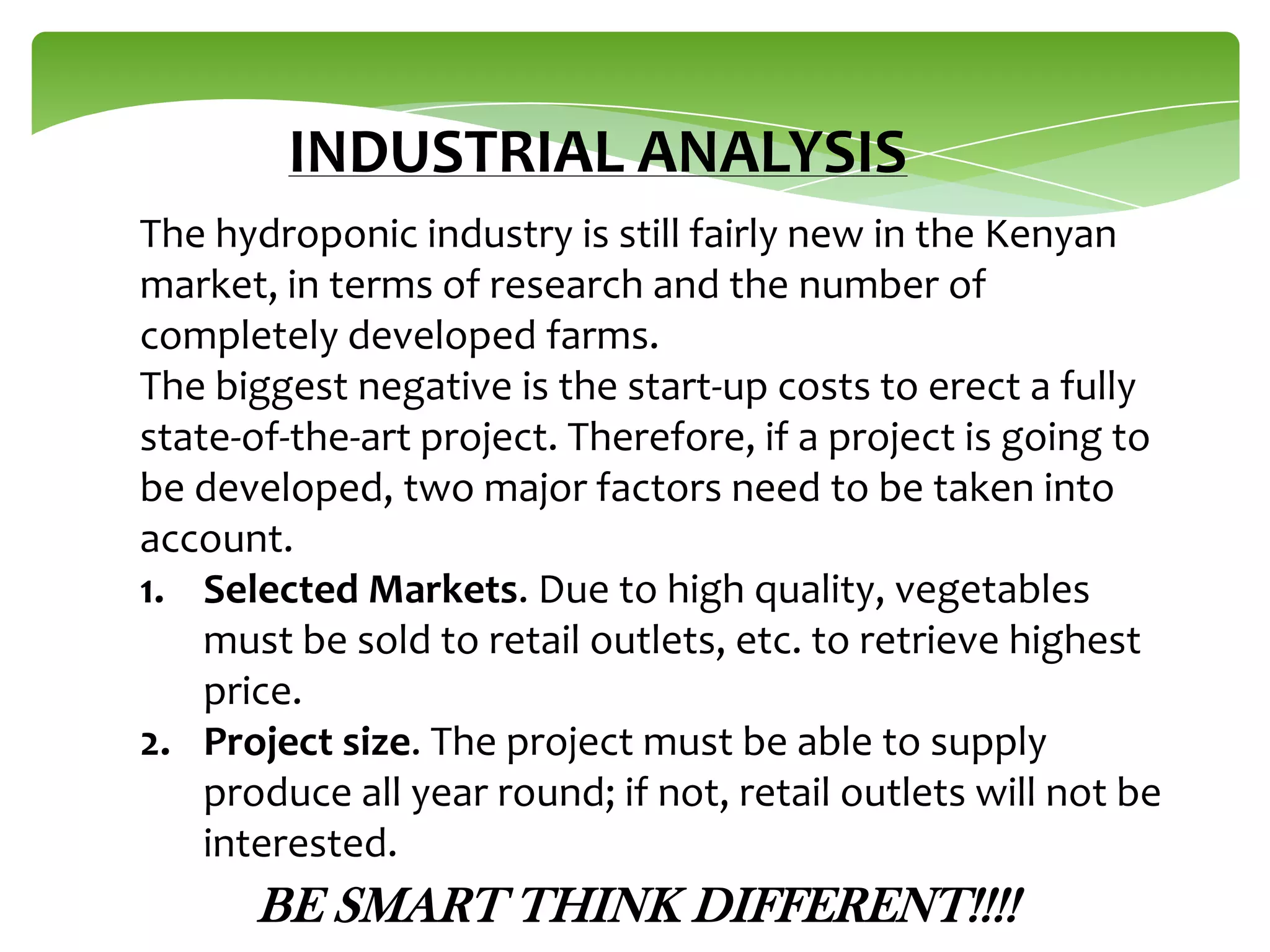 INDUSTRIAL ANALYSIS
The hydroponic industry is still fairly new in the Kenyan
market, in terms of research and the number of
completely developed farms.
The biggest negative is the start-up costs to erect a fully
state-of-the-art project. Therefore, if a project is going to
be developed, two major factors need to be taken into
account.
1. Selected Markets. Due to high quality, vegetables
must be sold to retail outlets, etc. to retrieve highest
price.
2. Project size. The project must be able to supply
produce all year round; if not, retail outlets will not be
interested.

BE SMART THINK DIFFERENT!!!!

 