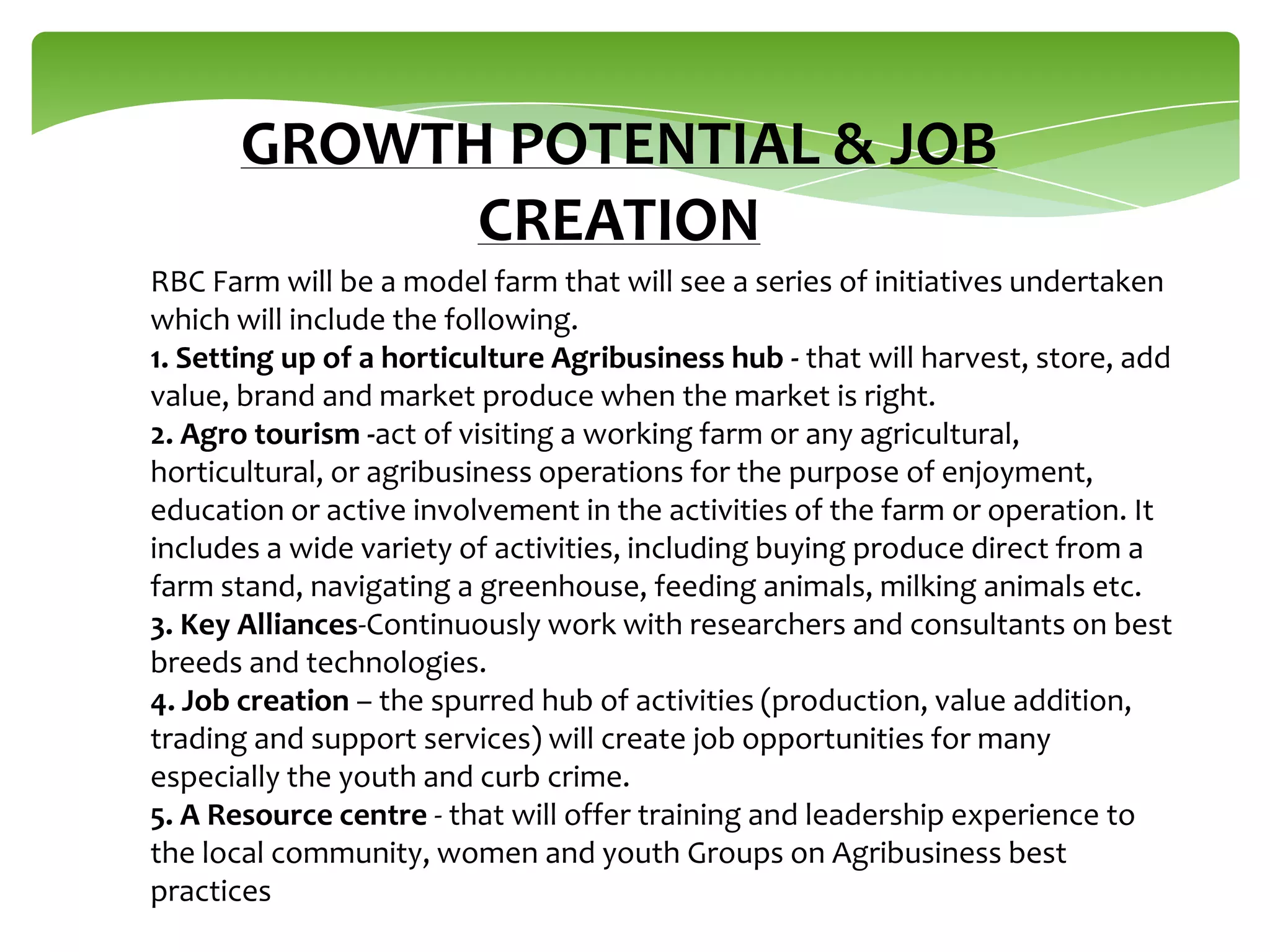 GROWTH POTENTIAL & JOB
CREATION
RBC Farm will be a model farm that will see a series of initiatives undertaken
which will include the following.
1. Setting up of a horticulture Agribusiness hub - that will harvest, store, add
value, brand and market produce when the market is right.
2. Agro tourism -act of visiting a working farm or any agricultural,
horticultural, or agribusiness operations for the purpose of enjoyment,
education or active involvement in the activities of the farm or operation. It
includes a wide variety of activities, including buying produce direct from a
farm stand, navigating a greenhouse, feeding animals, milking animals etc.
3. Key Alliances-Continuously work with researchers and consultants on best
breeds and technologies.
4. Job creation – the spurred hub of activities (production, value addition,
trading and support services) will create job opportunities for many
especially the youth and curb crime.
5. A Resource centre - that will offer training and leadership experience to
the local community, women and youth Groups on Agribusiness best
practices

 