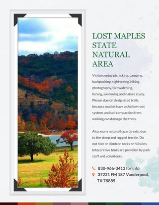 LOST MAPLES
STATE
NATURAL
AREA
Visitors enjoy picnicking, camping,
backpacking, sightseeing, hiking,
photography, birdwatching,
fishing, swimming and nature study.
Please stay on designated trails,
because maples have a shallow root
system, and soil compaction from
walking can damage the trees.
Also, many natural hazards exist due
to the steep and rugged terrain. Do
not hike or climb on rocks or hillsides.
Interpretive tours are provided by park
staff and volunteers.
 830-966-3413 for info
 37221 FM 187 Vanderpool, 	
TX 78885
 