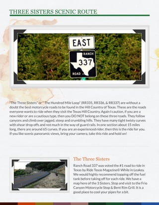 THREE SISTERS SCENIC ROUTE
“The Three Sisters” or “ The Hundred Mile Loop” (RR335, RR336, & RR337) are without a
doubt the best motorcycle roads to be found in the Hill Country of Texas. These are the roads
everyone wants to ride when they visit the Texas Hill Country. Again I caution, if you are a
new rider or are a cautious type, then you DO NOT belong on these three roads. They follow
canyons and climb over jagged, steep and crumbling hills. They have many tight twisty curves
with shear drop offs and not much in the way of guard rails. In one section about 15 miles
long, there are around 65 curves. If you are an experienced rider, then this is the ride for you.
If you like scenic panoramic views, bring your camera, take this ride and hold on!
The Three Sisters
Ranch Road 337 was voted the #1 road to ride in
Texas by Ride Texas Magazine© While in Leakey.
We would highly recommend topping off the fuel
tank before taking off for each ride. We have a
map here of the 3 Sisters. Stop and visit to the Frio
Canyon Motorcycle Stop & Bent Rim Grill. It is a
good place to cool your pipes for a bit.
 