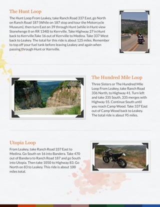 Utopia Loop
From Leakey, take Ranch Road 337 East to
Medina. Go South on 16 into Bandera. Take 470
out of Bandera to Ranch Road 187 and go South
into Utopia. Then take 1050 to Highway 83. Go
North on 83 to Leakey. This ride is about 100
miles total.
The Hunt Loop
The Hunt Loop From Leakey, take Ranch Road 337 East, go North
on Ranch Road 187 (While on 187 stop and tour the Motorcycle
Museum), then turn East on 39 through Hunt (while in Hunt view
Stonehenge II on RR 1340) to Kerrville. Take Highway 27 in Hunt
back to Kerrville.Take 16 out of Kerrville to Medina. Take 337 West
back to Leakey. The total for this ride is about 125 miles. Remember
to top off your fuel tank before leaving Leakey and again when
passing through Hunt or Kerrville.
The Hundred Mile Loop
Three Sisters or The Hundred Mile
Loop From Leakey, take Ranch Road
336 North, to Highway 41. Turn left
and take 335 South. 335 merges with
Highway 55. Continue South until
you reach Camp Wood. Take 337 East
out of Camp Wood back to Leakey.
The total ride is about 95 miles.
 