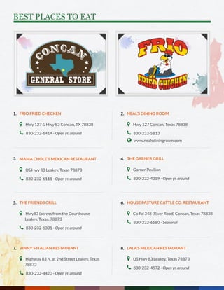 BEST PLACES TO EAT
FRIO FRIED CHECKEN
 Hwy 127 & Hwy 83 Concan, TX 78838
 830-232-6414 - Open yr. around
MAMA CHOLE’S MEXICAN RESTAURANT
 US Hwy 83 Leakey, Texas 78873
 830-232-6111 - Open yr. around
THE FRIENDS GRILL
 Hwy83 (across from the Courthouse 		
Leakey, Texas, 78873
 830-232-6301 - Open yr. around
VINNY’S ITALIAN RESTAURANT
 Highway 83 N. at 2nd Street Leakey, Texas 	
78873
 830-232-4420 - Open yr. around
NEAL’S DINING ROOM
 Hwy 127 Concan, Texas 78838
 830-232-5813
 www.nealsdiningroom.com
THE GARNER GRILL
 Garner Pavilion
 830-232-4359 - Open yr. around
HOUSE PASTURE CATTLE CO. RESTAURANT
 Co Rd 348 (River Road) Concan, Texas 78838
 830-232-6580 - Seasonal
LALA’S MEXICAN RESTAURANT
 US Hwy 83 Leakey, Texas 78873
 830-232-4572 - Open yr. around
1.
3.
5.
7.
2.
4.
6.
8.
 