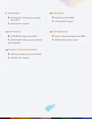 PANJOS PIZZA
 At the Pavilion in Frio Pecan Farm Leakey,	
Texas 78873
 830-232-6414 - Seasonal
BENT RIM GRILL
 657 W RM 337 Leakey, Texas 78873
 830-232-6649 - Open yr. around. Call first for
hours of operation.
THE GRILL AT THE CLUB AT CONCAN
 520 Mountan Valley Dr Concan TX 78838
 830-232-4471 - Seasonal
CONCAN PIES
 Hwy 83 Concan TX 78838
 713-562-8043 - Seasonal
LOST MAPLES CAFE
 Main St. - Downtown Utopia, Texas 78884
 830-966-2221 - Open yr. around
9.
11.
13.
10.
12.
 