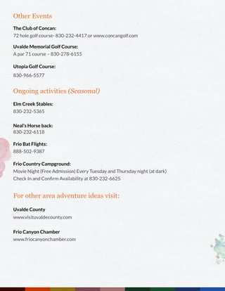 Other Events
The Club of Concan:
72 hole golf course- 830-232-4417 or www.concangolf.com
Uvalde Memorial Golf Course:
A par 71 course – 830-278-6155
Utopia Golf Course:
830-966-5577
Ongoing activities (Seasonal)
Elm Creek Stables:
830-232-5365
Neal’s Horse back:
830-232-6118
Frio Bat Flights:
888-502-9387
Frio Country Campground:
Movie Night (Free Admission) Every Tuesday and Thursday night (at dark)
Check In and Confirm Availability at 830-232-6625
For other area adventure ideas visit:
Uvalde County
www.visituvaldecounty.com
Frio Canyon Chamber
www.friocanyonchamber.com
 