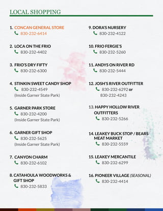 1. CONCAN GENERAL STORE
 830-232-6414
2. LOCA ON THE FRIO
 830-232-4402
3. FRIO’S DRY FIFTY
 830-232-6300
4. STINKIN SWEET CANDY SHOP
 830-232-4549
(Inside Garner State Park)
5. GARNER PARK STORE
 830-232-4200
(Inside Garner State Park)
6. GARNER GIFT SHOP
 830-232-5625
(Inside Garner State Park)
7. CANYON CHARM
 830-232-6102
8. CATAHOULA WOODWORKS & 	
GIFT SHOP
 830-232-5833
9. DORA’S NURSERY
 830-232-4122
10. FRIO FERGIE’S
 830-232-5260
11. ANDYS ON RIVER RD
 830-232-5444
12. JOSH’S RIVER OUTFITTER
 830-232-6292 or
830-232-4243
13. HAPPY HOLLOW RIVER 		
OUTFITTERS
 830-232-5266
14. LEAKEY BUCK STOP / BEARS 	
MEAT MARKET
 830-232-5559
15. LEAKEY MERCANTILE
 830-232-6299
16. PIONEER VILLAGE (SEASONAL)
 830-232-4414
LOCAL SHOPPING
 
