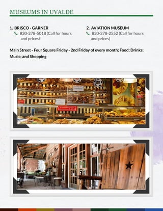 1. BRISCO - GARNER
 830-278-5018 (Call for hours 	
	 and prices)
Main Street - Four Square Friday - 2nd Friday of every month; Food; Drinks;
Music; and Shopping
2. AVIATION MUSEUM
 830-278-2552 (Call for hours
and prices)
MUSEUMS IN UVALDE
 